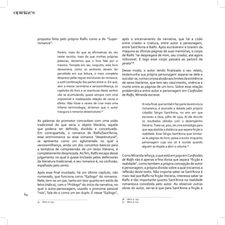 proposta feita pelo próprio Ralfo como a de “Super-                     após o encerramento da narrativa, que há a cisão
     romance”:                                                               entre criador e criatura, entre autor e personagem,
                                                                             entre Sant’Anna e Ralfo. Após escreverem e tirarem da
                          Porém, mais do que as aﬁrmativas do réu            máquina as últimas páginas de suas memórias, o corpo
                          neste recinto; mais do que minhas próprias         de Ralfo “se despregará de mim, seu criador, até agora
                          palavras, deixemos que o livro fale por si         indivisível. E logo esse corpo passará ao peitoril da
                          mesmo. Tomado em seu conjunto, este livro
                                                                             janela”36.
                          demonstra, como os senhores devem ter              Desse modo, o autor tendo ﬁnalizado o seu relato,
                          percebido em sua leitura, o mais completo          testemunha sua própria personagem separar-se dele e
                          desprezo pelas regras estruturais do romance,      suicidar-se, numa curiosa alusão aos limites da existência
                          a sutil combinação das partes entre si. Eis que,   de seres literários, que tem seu nascimento, vivência e
                          sem a menor cerimônia e verossimilhança, os        morte entre as páginas de um livro. Sobre essa relação
                          capítulos do livro e as aventuras deste senhor     problemática entre autor e personagem em Conﬁssões
                          vão se acumulando, quase sempre com uma            de Ralfo, Miranda escreve:
                          impossível e inadequada relação de causa e
                          efeito. Não fosse o receio de criar mais uma                            A nota ﬁnal, que também faz parte da estrutura
                          infame terminologia, diríamos que o autor                               romanesca, é assinada e datada pelo próprio
                          inaugura o romance desestrutural.35                                     cidadão Sérgio Sant’Anna, no ano em que
                                                                                                  escreveu a obra, julho de 1974. Aí ele discute
     As palavras do promotor concordam com uma visão                                              os resultados obtidos com o desempenho
     tradicional do que seria o objeto literário, aquele                                          literário. Trata-se, pois, de uma estratégia para
     que poderia ser deﬁnido, dividido e conceituado.                                             que seja abolida a distância que separa ﬁcção e
     Em contrapartida, o romance de Ralfo/Sant’Anna,                                              realidade. Esse Sérgio Sant’Anna quer limitar-
     esse antirromance ou esse romance “desestrutural”,                                           se às páginas do livro; passa a existir enquanto
     se apresenta como um aglomerado no qual a                                                    personagem cuja voz só é ouvida quando
     verossimilhança, ainda um dos conceitos básicos para                                         alguém se dispõe a abrir o volume.37
     a tentativa de compreensão de um texto literário, é
     completamente desprezada. Ao ﬁm, Ralfo escapa desse
     julgamento no qual é quase linchado pelos defensores                    Como Miranda reforça, o que está em jogo em Conﬁssões
     da literatura tradicional, e seu romance é, na confusão,                de Ralfo não é apenas a ﬁna divisa que separa “ﬁcção e
     espalhado pelo vento.                                                   realidade”, como também a própria concepção de autor
                                                                             e personagem, a própria divisão sobre a qual iniciamos a
     Após esse ﬁnal inusitado, há um último capítulo, não                    reﬂexão deste texto. Não importa saber se Sant’Anna é
     numerado, que funciona como “Epílogo” do romance.                       mais real que Ralfo na ﬁcção literária, interessa saber se
     Nele, tem-se um par, tanto em teor quanto em estilo de                  Ralfo é tão importante quanto Sant’Anna na realidade
     letra (itálica), com o “Prólogo” do início da narrativa, no             romanesca concebida pelo autor. Ao observar outras
     qual o autor-personagem, usando o pronome pessoal                       obras do autor, ver-se-á que para Sant’Anna a ﬁcção e
64   “nós”, fala de si como um ser duplo. É nesse “Epílogo”,
                                                                             36   Idem, p. 247.
     35   Idem, p. 234.                                                      37   Idem, p. 125.
 