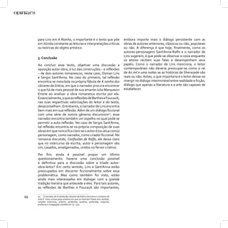 para Lins em A Rainha, o importante é o texto que põe                      embora importe mais o diálogo persistente com as
     em dúvida constante as leituras e interpretações críticas                  obras de autores anteriores, clássicos ou não, populares
     ou teóricas do objeto artístico.                                           ou não. A diferença é que hoje, ﬁnalmente, como os
                                                                                autores-personagens Sant’Anna-Ralfo e o narrador de
                                                                                Lins sugerem, é que pode-se observar a coxia enquanto
     5. Conclusão
                                                                                os atores recitam suas falas e desempenham seus
     Ao concluir esse texto, objetivei uma discussão a                          papéis. Como o narrador de Lins menciona, o leitor
     oposição autor-obra, à luz das construções – e reﬂexões                    contemporâneo não deveria preocupar-se como o rei
     – de dois autores romanescos, neste caso, Osman Lins                       de As mil e uma noites se as histórias de Sherazade são
     e Sergio Sant’Anna. No caso do primeiro, tal reﬂexão                       reais ou não. Antes, o que importaria é o leitor deixar-se
     encontra-se mesclada na própria fábula de A rainha dos                     imergir no diálogo interminável entre realidade e ﬁcção,
     cárceres da Grécia, em que o narrador procura encontrar                    diálogo que apenas a literatura e a arte são capazes de
     o que há de mais pessoal de sua amante Julia Marquezin                     estabelecer.
     Enone ao analisar a obra romanesca escrita por ela.
     Essencialmente, o que as reﬂexões de Barthes e Foucault,
     nas suas respectivas valorizações do leitor e do texto,
     desaconselham. Entretanto, o narrador de Lins encontra
     bem mais em sua reﬂexão. Além de um diálogo ﬁccional
     com uma série de outros gêneros discursivos40, esse
     narrador encontra também um espelho no qual pode se
     permitir a auto-reﬂexão. No caso de Sergio Sant’Anna,
     tal reﬂexão encontra-se na própria composição de suas
     obras em que nunca ﬁca claro se o autor é (ou atua como)
     personagem, como narrador, como criador ﬁccional. No
     romance discutido, Conﬁssões de Ralfo, ele deixa claro
     que no intercurso da escrita, autor e personagem são
     um, casados, amalgamados, unidos no fervor criativo.

     Por ﬁm, ainda é possível propor um último
     questionamento: haveria uma conclusão possível
     e deﬁnitiva para a discussão sobre a tríade autor-
     obra-leitor? Em certo sentido, Lins e Sant’Anna estão
     preocupados em discorrer ﬁccionalmente sobre essa
     problemática. Mas como também foi visto, estão
     ainda mais interessados em dialogar com a grande
     tradição literária que antecede a eles. Para tais autores,
     as reﬂexões de Barthes e Foucault são importantes,

66   40 O narrador de A rainha dos cárceres da Grécia menciona o romance de
     Julia é “uma curiosa peça oratória em que se mesclam frases sem sentido,
     canções anônimas, anexins, parábolas, quadras, parlendas, enigmas,
     profecias e indagações metafísicas” (p. 157).
 