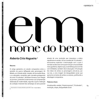 Roberto Círio Nogueira 1                                                  através de uma revolução que impusesse a ordem
                                                                          republicana no sertão. Já com a análise de “O cobrador”,
                                                                          tencionamos explicitar a dissimulação com a qual o
                                                                          narrador se descreve como quem luta por uma sociedade
Resumo
                                                                          mais igualitária; objetivo que, à semelhança do ocorrido
O artigo apresenta um estudo comparativo entre o                          com Zé Bebelo, também não é alcançado. A frustração
episódio da guerra deﬂagrada pelo personagem Zé                           dos ideais de ambos os personagens articula-se, por
Bebelo, em Grande sertão: veredas, de Guimarães Rosa,                     sua vez, a uma imagem de desigualdade social, que
e os atentados cometidos pelo narrador-protagonista                       aproxima os textos de ambos os autores, justiﬁcando a
do conto “O cobrador”, de Rubem Fonseca. Com relação                      abordagem comparativa.
ao primeiro, pretende-se demonstrar sua compreensão
idealizada da modernidade, segundo a qual a redenção                      Palavras-chave:
da condição miserável dos sertanejos só seria possível
                                                                          Grande sertão: veredas, “Intestino grosso”, “O cobrador”,   69
1 Doutorando em Literatura Brasileira pela USP. E-mail: rcnogueira@usp.   revolução, utopia, desigualdade social.
br
 