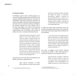 O mal que há no Bem                                                                      arbitrária do mandonismo local e à aﬁrmação
                                                                                              dos poderes do Estado; no econômico-
     Ao deﬂagrar a guerra contra o sistema jagunço e os                                       administrativo, defendia a extensão da
     costumes sertanejos pautados pela moral da honra e da                                    ação governamental para o interior, com a
     vingança, Zé Bebelo pretende instaurar no sertão uma                                     devida promoção do progresso material; e no
     sociabilidade regida pelos paradigmas positivistas da                                    ideológico-cultural, pregava a aﬁrmação de
     ordem e do progresso. Para levar a cabo seu projeto, ele                                 uma identidade nacional, de modo a superpô-
     conta de início com os préstimos retóricos de Riobaldo,                                  la às solidariedades locais.12
     que deveriam legitimar seus atos violentos. Tem a
     seu lado então alguém que conhece empiricamente                      O sistema de poder desse mandonismo local, cujo
     a crueldade dos hábitos jagunços e que, apesar de                    conceito historiográﬁco pertinente é o de coronelismo,
     posteriormente lutar a favor deles, não se exime da                  é assim descrito pela personagem Selorico Mendes, em
     análise crítica de um comportamento tão destrutivo:                  tom saudosista:

                         A gente devia mesmo de reprovar os usos de                           — “Ah, a vida vera é outra, do cidadão do sertão.
                         bando em armas invadir cidades, arrasar o                            Política! Tudo política, e potentes cheﬁas. A
                         comércio, saquear na sebaça, barrear com                             pena, que aqui já é terra avinda concorde,
                         estrumes humanos as paredes da casa do juiz-                         roncice de paz, e sou homem particular. Mas,
                         de-direito, escramuçar o promotor amontado                           adiante, por aí arriba, ainda fazendeiro graúdo
                         à força numa má égua, de cara para trás, com                         se reina mandador – todos donos de agregados
                         lata amarrada na cauda, e ainda a cambada                            valentes, turmas de cabras do trabuco e na
                         dando morras e aí soltando os foguetes! Até                          carabina escopetada! [...]” 13
                         não arrombavam pipas de cachaça diante de
                         igreja, ou isso de se expor padre sacerdote      Com base na passagem acima, Roncari distingue
                         nu no olho da rua, e ofender as donzelas e as    os sistemas em conﬂito: a velha ordem jagunça e a
                         famílias, gozar senhoras casadas, por muitos     moderna lei republicana, cujo choque produziu um
                         homens, o marido obrigado a ver? 11

                                                                                              aparente absurdo ou paradoxo: “cidadão do
     Tal argumento serve muito bem aos propósitos de Zé                                       sertão”. Um termo contraria o outro, pois
     Bebelo, cujo discurso, segundo Roncari                                                   um remete à ordem e outro à desordem, um
                                                                                              à igualdade e o outro à desigualdade, um às
                         seguia algumas orientações: no âmbito                                relações horizontais e o outro às verticais, um
                         político, propunha o combate à ação violenta e
72
                                                                          12 Luiz Roncari, O Brasil de Rosa, p. 281-2.
     11 João Guimarães Rosa, Grande sertão: veredas, p. 118.              13 João Guimarães Rosa. Grande sertão: veredas, p. 100.
 