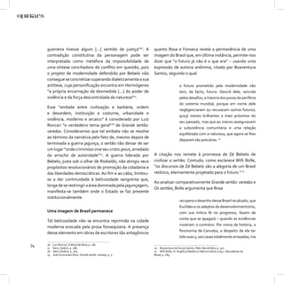 guerreira tivesse algum [...] sentido de justiça”16. A     quanto Rosa e Fonseca revela a permanência de uma
     contradição constitutiva da personagem pode ser            imagem do Brasil que, em última instância, permite-nos
     interpretada como metáfora da impossibilidade de           dizer que “o futuro já não é o que era” – usando uma
     uma síntese conciliadora do conﬂito em questão, pois       expressão de autoria anônima, citada por Boaventura
     o projeto de modernidade defendido por Bebelo não          Santos, segundo o qual
     consegue se concretizar superando dialeticamente a sua
     antítese, cuja personiﬁcação encontra em Hermógenes                             o futuro prometido pela modernidade não
     “a própria encarnação da desmedida [...] do poder de                            tem, de facto, futuro. Descrê dele, vencida
     violência e da força descontrolada da natureza”17.                              pelos desaﬁos, a maioria dos povos da periferia
                                                                                     do sistema mundial, porque em nome dele
     Esse “embate entre civilização e barbárie, ordem
                                                                                     negligenciaram ou recusaram outros futuros,
     e desordem, instituição e costume, urbanidade e
                                                                                     quiçá menos brilhantes e mais próximos do
     violência, moderno e arcaico” é considerado por Luiz
                                                                                     seu passado, mas que ao menos asseguravam
     Roncari “o verdadeiro tema geral”18 de Grande sertão:
                                                                                     a subsistência comunitária e uma relação
     veredas. Consideramos que tal embate não se resolve
                                                                                     equilibrada com a natureza, que agora se lhes
     ao término da narrativa pelo fato de, mesmo depois de
                                                                                     deparam tão precárias. 20
     terminada a guerra jagunça, o sertão não deixar de ser
     um lugar “onde criminoso vive seu cristo-jesus, arredado
     do arrocho de autoridade”19. A guerra liderada por         A citação nos remete à promessa de Zé Bebelo de
     Bebelo, justa sob o olhar de Riobaldo, não atingiu seus    civilizar o sertão. Contudo, como esclarece Willi Bolle,
     propósitos revolucionários de promoção da cidadania e      “os discursos de Zé Bebelo são a alegoria de um Brasil
     das liberdades democráticas. Ao ﬁm e ao cabo, limitou-     retórico, eternamente projetado para o futuro.” 21
     se a dar continuidade à belicosidade sangrenta que,
                                                                Ao analisar comparativamente Grande sertão: veredas e
     longe de se restringir a área dominada pela jagunçagem,
                                                                Os sertões, Bolle argumenta que Rosa
     manifesta-se também onde o Estado se faz presente
     institucionalmente.
                                                                                     recupera o desenho desse Brasil recalcado, que
                                                                                     Euclides e os adeptos do desenvolvimentismo,
     Uma imagem de Brasil permanece                                                  com sua mítica fé no progresso, fazem de
                                                                                     conta que se apagará – quando as evidências
     Tal belicosidade não se encontra reprimida na cidade
                                                                                     mostram o contrário. Por ironia da história, a
     moderna evocada pela prosa fonsequiana. A presença
                                                                                     ﬁsionomia de Canudos, a despeito de ela ter
     desse elemento em obras de escritores tão antagônicos
                                                                                     tido suas 5.200 casas totalmente arrasadas, iria

74   16
     17
          Luiz Roncari, O Brasil de Rosa, p. 287.
          Idem, Ibidem, p. 286.                                 20 Boaventura de Souza Santos, Pela mão de Alice, p. 322.
     18   Idem, Ibidem, p. 263.                                 21 Willi Bolle, In: Angélica Madeira e Mariza Veloso (org.). Descobertas do
     19   João Guimarães Rosa. Grande sertão: veredas, p. 5.    Brasil, p. 189.
 