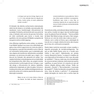 o inimigo e por que era inimigo. Agora eu sei                        convencionalmente os que pudermos. Será o
                    [...]. E o meu exemplo deve ser seguido por                          meu último gesto romântico inconseqüente.
                    outros, muitos outros, só assim poderemos                            Escolhemos para iniciar a nova fase os
                    mudar o mundo.30                                                     compristas nojentos de um supermercado da
                                                                                         zona sul. Serão mortos por uma bomba de alto
O Cobrador não detinha conhecimento sistematizado                                        poder explosivo. 31
sobre luta de classes e, na verdade, suas execuções não
resultariam numa transformação infra-estrutural da                  A narrativa é, então, concluída sem deixar indícios de que
sociedade. Entretanto, estritamente sob o seu ponto de              isso venha a resultar em algum tipo de transformação
vista, o Cobrador está convicto de que seus homicídios              social. As palavras ﬁnais do Cobrador – “Vamos ao Baile
em série contribuirão para tornar o mundo mais                      de Natal. Não faltará cerveja, nem perus. Nem sangue.
igualitário, tal como pensava Zé Bebelo a propósito de              Fecha-se um ciclo da minha vida e abre-se outro”32 –
sua guerra contra a ordem jagunça.                                  indicam, com o verbo no futuro, que a ostentação do
                                                                    luxo de uns e a reação violenta de outros não irá parar
Uma diferença signiﬁcativa entre ambos, no entanto,                 por aí mas, sim, continuará a se expandir.
é que Bebelo agrega à sua causa uma coletividade que
apoia a luta contra o jaguncismo em nome da ordem e                 Diante deste morticínio anunciado cumpre ressaltar a
do progresso; o que permite entendê-lo como o líder de              seguinte provocação do narrador-protagonista: “Sei
um movimento revolucionário, que é sustentado pelo                  que se todo fodido ﬁzesse como eu o mundo seria
claro objetivo de transformar radicalmente a sociedade              melhor e mais justo”33. Relembrando, em sentido
sertaneja e as estruturas de poder que a regem. Já o                inverso, Boaventura Santos: “a utopia é a metáfora de
discurso do Cobrador não apresenta tal caráter. Sua                 uma hipercarência formulada ao nível a que não pode
reação é individual, contando apenas com a cumplicidade             ser satisfeita”34. Trata-se, neste caso, da universalização
da companheira Ana. Além disso, seu projeto consiste                do consumo de bens materiais, tanto essenciais quanto
exclusivamente na eliminação de seus inimigos, o que                supérﬂuos, os quais formam um conjunto em que até
não atinge a infra-estrutura do sistema capitalista,                mesmo relações afetivas estão inclusas: “Estão me
solidamente implantado ao redor do globo. Inclusive a               devendo [...] buceta” 35; “Tão me devendo [...] namorada
mudança de escala, que modiﬁca estrategicamente seu                 [e] respeito”36; “Estão me devendo uma garota de vinte
acerto de contas com o sistema, aponta tão só para uma              anos, cheia de dentes e perfume.”37 A justaposição
destruição incessante:                                              destas derivações do mesmo item a outros tipos de

                    Matar um por um é coisa mística e disso eu      31    Idem, ibidem, p. 504.
                                                                    32   Idem, ibidem, p. 504.
                    me libertei. No Baile de Natal mataremos        33   Rubem Fonseca, Contos reunidos, p. 503.
                                                                    34
                                                                    35
                                                                         Boaventura de Souza Santos, Pela mão de Alice, p. 323.
                                                                         Rubem Fonseca, Contos reunidos, p. 492.
                                                                                                                                        77
                                                                    36   Idem, ibidem, p. 493.
30   Idem, ibidem, p. 504.                                          37   Idem, ibidem, p. 500.
 