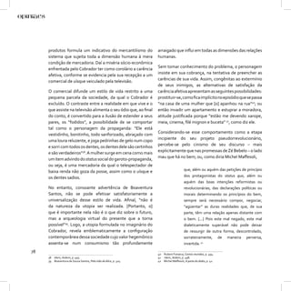 produtos formula um indicativo do mercantilismo do          arraigado que inﬂui em todas as dimensões das relações
     sistema que sujeita toda a dimensão humana à mera           humanas.
     condição de mercadoria. Daí a miséria sócio-econômica
     enfrentada pelo Cobrador ter como corolário a carência      Sem tomar conhecimento do problema, o personagem
     afetiva, conforme se evidencia pela sua recepção a um       insiste em sua cobrança, na tentativa de preencher as
     comercial de uísque veiculado pela televisão.               carências de sua vida. Assim, congênitas ao extermínio
                                                                 de seus inimigos, as alternativas de satisfação da
     O comercial difunde um estilo de vida restrito a uma        carência afetiva apresentam as seguintes possibilidades:
     pequena parcela da sociedade, da qual o Cobrador é          prostituir-se, como ﬁca implícito no episódio que se passa
     excluído. O contraste entre a realidade em que vive e o     “na casa de uma mulher que [o] apanhou na rua”40; ou
     que assiste na televisão alimenta o seu ódio que, ao ﬁnal   então invadir um apartamento e estuprar a moradora,
     do conto, é convertido para a ilusão de estender a seus     atitude justiﬁcada porque “estão me devendo xarope,
     pares, os “fodidos”, a possibilidade de se comportar        meia, cinema, ﬁlé mignon e buceta” 41, como diz ele.
     tal como o personagem da propaganda: “Ele está
     vestidinho, bonitinho, todo sanforizado, abraçado com       Considerando-se esse comportamento como a etapa
     uma loura reluzente, e joga pedrinhas de gelo num copo      incipiente do seu projeto pseudorrevolucionário,
     e sorri com todos os dentes, os dentes dele são certinhos   percebe-se pelo cinismo de seu discurso – mais
     e são verdadeiros”38. A mulher surge em cena como mais      explicitamente que nas promessas de Zé Bebelo – o lado
     um item advindo do status social do garoto-propaganda,      mau que há no bem; ou, como diria Michel Maﬀesoli,
     ou seja, é uma mercadoria da qual o telespectador de
     baixa renda não goza da posse, assim como o uísque e                            que, além ou aquém das petições de princípio
     os dentes sadios.                                                               dos protagonistas do status quo, além ou
                                                                                     aquém das boas intenções reformistas ou
     No entanto, consoante advertência de Boaventura                                 revolucionárias, das declarações políticas ou
     Santos, não se pode efetivar satisfatoriamente a                                morais determinando os princípios do bem,
     universalização desse estilo de vida. Aﬁnal, “não é                             sempre será necessário compor, negociar,
     da natureza da utopia ser realizada. [Portanto, o]                              “agüentar” as duras realidades que, de sua
     que é importante nela não é o que diz sobre o futuro,                           parte, têm uma relação apenas distante com
     mas a arqueologia virtual do presente que a torna                               o bem. [...] Pois este mal negado, este mal
     possível”39. Logo, a utopia formulada no imaginário do                          dialeticamente superável não pode deixar
     Cobrador, revela emblematicamente a conﬁguração                                 de ressurgir de outra forma, descontrolado,
     contemporânea dessa sociedade cujo valor hegemônico                             sorrateiramente, de maneira perversa,
     assenta-se num consumismo tão profundamente                                     invertida. 42
78                                                               40 Rubem Fonseca, Contos reunidos, p. 494.
     38 Idem, ibidem, p. 493.                                    41 Idem, ibidem, p. 498.
     39 Boaventura de Souza Santos, Pela mão de Alice, p. 324.   42 Michel Maﬀesoli, A parte do diabo, p. 42.
 