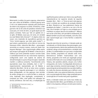 Conclusão                                                   signiﬁcante parece subtrair por inteiro o seu signiﬁcado,
                                                            interpretando-se tal cognome através da seguinte
Retornando à análise da guerra jagunça, observamos          equação: Bem – Bem = 0. Toma-se assim este jagunço
que, sob o olhar de Zé Bebelo, o sistema jagunço seria      como o símbolo por excelência da anulação absoluta
o mal a ser dialeticamente superado pelo positivismo        do Bem, ﬁliando-se ao “que poderíamos chamar de
da ordem e do progresso no sertão. Entretanto, o líder      paradigma do Hades [...] que tem a ver com o ﬁm da
guerreiro não se dá conta do paradoxo inerente à sua        vida, mas é também um lugar ou uma entidade que se
causa pois, em nome do bem, se iguala àquilo que ele        manifesta no próprio decurso da existência”47. Mesmo
próprio combatia. Tanto que “até um apelido em si           sem se dar conta disto, sem percebê-la nitidamente, Zé
se apôs: Zé Bebelo; causa que, de nome, em verdade          Bebelo também encarna esta entidade, como ﬁca claro
era José Rebelo Adro Antunes”43. O objetivo disto era       pela cognominação que o torna familiar a Joãozinho
causar uma impressão de equivalência guerreira ao           Bem-Bem.
“único homem-jagunço que [ele] podia acatar”44, o
qual estaria supostamente acima dele em termos de           Segundo esta linha de raciocínio, o Cobrador pode ser
hierarquia militar: Joãozinho Bem-Bem – personagem          considerado um híbrido dessas duas personagens, pois
recorrente no universo rosiano, morto em duelo com          seu comportamento, dentro dos parâmetros da cultura
Augusto Matraga45. Esta cognominação reﬂete aquilo          ocidental, abriga concomitantemente a anulação total
que escapa à percepção de Zé Bebelo: o fato de que a        do Bem e a solidariedade com que trata a incapacitada
violência que tanto pretendia recalcar consiste exata       Dona Clotilde, proprietária do sobrado onde mora.
e contraditoriamente em seu instrumento repressivo,         Demonstra-se também misericordioso com uma
conﬁgurando assim uma espécie de sistema de                 cliente, poupando-a de morte por esganação porque
retroalimentação no qual as forças de ação e repressão      ela está conformada com a sua condição marginalizada.
mantêm a violência constante, “reconhecendo como            Todavia, dois episódios adiante, estupra uma mulher
equivalentes essas duas entidades, bem e mal” 46,           ameaçando-a de morte. A ambiguidade demonstra-se
respectivamente representadas por Zé Bebelo e               assim algo constante, inerente à personagem. Por mais
Joãozinho Bem-Bem. Há de se notar como a própria            que ao longo da narrativa predomine o seu lado maléﬁco,
construção do segundo personagem é um indicativo            em razão dos diversos atentados que o deﬁnem como
desta ambiguidade: um dos jagunços mais temidos             o Cobrador, todo o seu potencial destrutivo, de acordo
do sertão carrega em si o nome do Bem e, ainda por          com a sua percepção dos fatos, é algo canalizado para a
cima, duplicado. Esta duplicação, curiosamente, é           construção de um mundo mais justo e igualitário.
composta por hífen, sinal gráﬁco de subtração em
termos aritméticos. Sob este viés, a multiplicação do       Assim, o Cobrador revela com muito mais nitidez seu
                                                            lado Joãozinho Bem-Bem, que Zé Bebelo, em nome da
43   João Guimarães Rosa. Grande sertão: veredas, p. 118.   ordem e do progresso, esforçou-se tanto para recalcar;      79
44   Idem, ibidem, p. 118.
45   Idem, Sagarana, p. 369.
46   Michel Maﬀesoli, A parte do diabo, p. 41.              47   Idem, ibidem, p. 41.
 