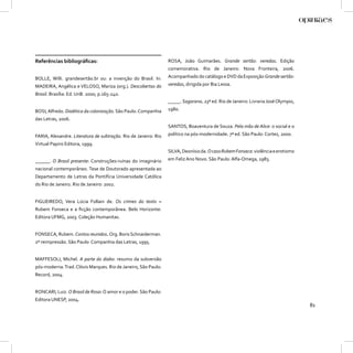 Referências bibliográﬁcas:                                       ROSA, João Guimarães. Grande sertão: veredas. Edição
                                                                 comemorativa. Rio de Janeiro: Nova Fronteira, 2006.
BOLLE, Willi. grandesertão.br ou: a invenção do Brasil. In:      Acompanhado do catálogo e DVD da Exposição Grande sertão:
MADEIRA, Angélica e VELOSO, Mariza (org.). Descobertas do        veredas, dirigida por Bia Lessa.
Brasil. Brasília: Ed. UnB. 2000, p.165-240.
                                                                 _____. Sagarana. 23ª ed. Rio de Janeiro: Livraria José Olympio,
BOSI, Alfredo. Dialética da colonização. São Paulo: Companhia    1980.
das Letras, 2006.
                                                                 SANTOS, Boaventura de Souza. Pela mão de Alice: o social e o
FARIA, Alexandre. Literatura de subtração. Rio de Janeiro: Rio   político na pós-modernidade. 7ª ed. São Paulo: Cortez, 2000.
Virtual Papiro Editora, 1999.
                                                                 SILVA, Deonísio da. O caso Rubem Fonseca: violência e erotismo
______. O Brasil presente: Construções-ruínas do imaginário      em Feliz Ano Novo. São Paulo: Alfa-Omega, 1983.
nacional contemporâneo. Tese de Doutorado apresentada ao
Departamento de Letras da Pontifícia Universidade Católica
do Rio de Janeiro. Rio de Janeiro: 2002.


FIGUEIREDO, Vera Lúcia Follain de. Os crimes do texto –
Rubem Fonseca e a ﬁcção contemporânea. Belo Horizonte:
Editora UFMG, 2003. Coleção Humanitas.


FONSECA, Rubem. Contos reunidos. Org. Boris Schnaiderman.
2ª reimpressão. São Paulo: Companhia das Letras, 1995.


MAFFESOLI, Michel. A parte do diabo: resumo da subversão
pós-moderna. Trad. Clóvis Marques. Rio de Janeiro, São Paulo:
Record, 2004.


RONCARI, Luiz. O Brasil de Rosa: O amor e o poder. São Paulo:
Editora UNESP, 2004.
                                                                                                                                   81
 