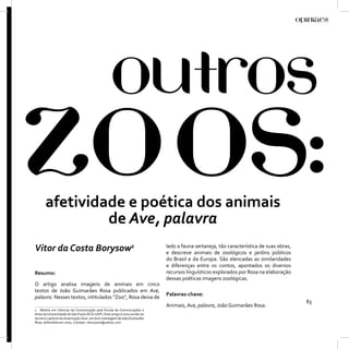 afetividade e poética dos animais
                de Ave, palavra
Vitor da Costa Borysow1                                                      lado a fauna sertaneja, tão característica de suas obras,
                                                                             e descreve animais de zoológicos e jardins públicos
                                                                             do Brasil e da Europa. São elencadas as similaridades
                                                                             e diferenças entre os contos, apontados os diversos
Resumo:                                                                      recursos linguísticos explorados por Rosa na elaboração
                                                                             dessas poéticas imagens zoológicas.
O artigo analisa imagens de animais em cinco
textos de João Guimarães Rosa publicados em Ave,
                                                                             Palavras-chave:
palavra. Nesses textos, intitulados “Zoo”, Rosa deixa de
                                                                                                                                         83
                                                                             Animais, Ave, palavra, João Guimarães Rosa.
1 Mestre em Ciências da Comunicação pela Escola de Comunicações e
Artes da Universidade de São Paulo (ECA-USP). Este artigo é uma versão do
terceiro capítulo da dissertação Zoos: um livro-montagem de João Guimarães
Rosa, defendida em 2005. Contato: vborysow@yahoo.com
 