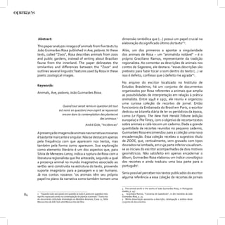 Abstract:                                                                    dimensão simbólica que (...) possui um papel crucial na
                                                                                  elaboração do signiﬁcado último do texto” 3.
     This paper analyzes images of animals from ﬁve texts by
     João Guimarães Rosa published in Ave, palavra. In these                      Aliás, um dos primeiros a apontar a singularidade
     texts, called “Zoos”, Rosa describes animals from zoos                       dos animais de Rosa – um “animalista notável” – é o
     and public gardens, instead of writing about Brazilian                       próprio Graciliano Ramos, representante da tradição
     fauna from the innerland. The paper delineates the                           regionalista. Ao comentar as descrições de animais nos
     similarities and diﬀerences between the “Zoos” and                           contos de Sagarana, ele destaca: “essas descrições são
     outlines several linguistic features used by Rosa in these                   pretexto para fazer tocar o som dentro do texto (...) se
     poetic zoological images.                                                    isso é defeito, confesso que o defeito me agrada”4.

                                                                                  No arquivo do escritor localizado no Instituto de
     Keywords:                                                                    Estudos Brasileiros, há um conjunto de documentos
                                                                                  organizados por Rosa referentes a animais que amplia
     Animals, Ave, palavra, João Guimarães Rosa.
                                                                                  as possibilidades de interpretação em relação à prática
                                                                                  animalista. Entre 1948 e 1951, ele reuniu e organizou
                                                                                  uma curiosa coleção de recortes de jornal. Então
                              Quand tout serait remis en question (et tout        funcionário da Embaixada do Brasil em Paris, o escritor
                           est remis en question) mon espirit se reposerait       dedicou-se à tarefa diária de ler os periódicos da época,
                              encore dans la contemplation des plantes et         como Le Figaro, The New York Herald Tribune (edição
                                                            des animaux.2         europeia) e The Times, com o objetivo de recortar textos
                                                       André Gide, “Incidences”   sobre animais e colá-los em um caderno. Dada a grande
                                                                                  quantidade de recortes reunidos no pequeno caderno,
     A presença de imagens de animais nas narrativas rosianas                     Guimarães Rosa encomendou para a coleção uma nova
     é bastante marcante e singular. Não se destacam apenas                       encadernação. Essa coleção recebeu o sugestivo título
     pela frequência com que aparecem nos textos, mas                             de ZOOS, que, verticalmente, vem gravado com tipos
     também pela forma como aparecem. Sua exploração                              dourados na lombada, em cuja parte inferior visualizam-
     como elemento literário é um dos aspectos que, para                          se as iniciais do escritor acompanhadas de dois motivos
     Silvia de Menezes-Leroy, indica a ruptura de Rosa com a                      geométricos. Não satisfeito em apenas encadernar o
     literatura regionalista que lhe antecede, segundo a qual                     álbum, Guimarães Rosa elaborou um índice cronológico
     a presença animal no mundo imaginativo associado ao                          dos recortes e ainda traduziu uma boa parte para o
     sertão será construída na estrutura do texto, provendo                       português5.
     suporte imaginário para a paisagem e o ser humano.
     Já nos contos rosianos “os animais têm seu próprio                           Seria possível perceber nos textos publicados do escritor
     papel no plano da narrativa como também tomam uma                            alguma referência a essa coleção de recortes de jornais


                                                                                  3 The animal world in the works of João Guimarães Rosa, in Portuguese
                                                                                  studies, p. 147.
84   2 “Quando tudo será posto em questão (e tudo é posto em questão) meu
     espírito repousará ainda na contemplação de plantas e animais”. Transcrito
                                                                                  4 Graciliano Ramos, “Conversa de bastidores”, in Em memória de João
                                                                                  Guimarães Rosa, p. 45.
     do documento intitulado Animalogia ou Bestiário Amoroso, Caixa 11, Série     5 Minha dissertação apresenta a descrição, catalogação e análise desse
     Manuscritos de JGR, Sub-série Manuscritos de Obra.                           conjunto de documentos.
 