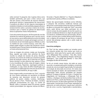 sobre animais? A pergunta não é apenas óbvia como            Há ainda o “Aquário (Berlim)” e o “Aquário (Nápoles)”,
também pertinente, pois para o leitor comum, que             que descrevem peixes, anfíbios e crustáceos.
não tem acesso a documentos de arquivos literários,
geralmente restritos a pesquisadores de manuscritos,         Apesar das aproximações temáticas acima referidas,
a existência do álbum só tem alguma notoriedade se           a pesquisa não encontrou evidências textuais que
estabelece relações com a obra editada, seja para oferecer   denunciem a participação direta dos textos jornalísticos
esclarecimentos sobre o processo criativo do escritor,       do álbum no processo de criação dos “Zoo”, mas ainda
contribuir para a história da gênese de determinado          assim, pode aﬁrmar que todos participam de um
texto ou apresentar chaves interpretativas.                  mesmo campo de preocupações do escritor quanto ao
                                                             que ele considerava literatura ou digno de participar de
Como documento de arquivo, ele faria parte de uma das        sua literatura. Estabelecida essa aproximação, decidiu-
vertentes do material de pesquisa que o escritor reuniu      se abrir caminho para a análise desses textos literários,
em seu acervo, que se deﬁne pela procura da intimidade       com o objetivo de averiguar de que forma o material
textual no descrever e compor personagens animais. O         animal não-sertanejo aparece sob o estilo made by
burilamento de tal intimidade aparece reﬂetido na obra       Guimarães Rosa.
na medida em que o animal alcança, como dito, seu
próprio papel singular no plano das narrativas e torna-
                                                             Exercícios zoológicos
se pretexto para o fornecimento de detalhes que geram
um texto extremamente lírico.                                Os “Zoo” de Ave, palavra podem ser tomados assim
                                                             em conjunto porque são cinco textos que muito se
Entre as imagens de animais criadas por Guimarães
                                                             aproximam, tanto pela forma quanto pelo conteúdo:
Rosa, aquelas que estão mais próximas da fauna
                                                             “Zoo (Whipsnade Park, Londres)”, “Zoo (Rio, Quinta
reunida na coleção de recortes de jornal, distantes,
                                                             da Boa Vista)”, “Zoo (Hagenbecks Tierpark, Hamburgo-
portanto, do universo do sertão que caracteriza grande
                                                             Stellingen)”, “Zoo (Jardin des Plantes)” e “Zoo (Parc
parte da produção rosiana, são as descritas em alguns
                                                             Zoologique du Bois de Vincennes)”.
textos reunidos na obra póstuma Ave, palavra. O livro
é uma miscelânea de contos, notas de viagem, relatos         Se há um enredo nesses textos, ele pode ser assim
de diário, poesias, ﬂagrantes, reportagens poéticas e        resumido: um passeio pelo jardim zoológico, constituído
meditações, ou seja, textos de difícil classiﬁcação, que     através de uma enunciação fragmentada, formada pela
constituíram a colaboração de vinte anos do escritor em      acumulação de descrições de animais. Em todos essa
jornais e revistas brasileiros, de 1947 a 1967.              mesma situação se repete: são apresentadas ao leitor
                                                             observações sobre animais guardados em parques
Essas imagens estão concentradas nos “Zoo”, conjunto
                                                             públicos. O espaço é deﬁnido no título: o Tierpark dos
de cinco textos publicados em periódicos na década
                                                             Hagenbecks em Hamburgo, o Whipsnade Park de
de sessenta, que descrevem animais de parques
                                                             Londres, o Zoológico da Quinta da Boa Vista no Rio de
públicos de quatro cidades: Londres, Hamburgo,
                                                             Janeiro e em Paris, o Jardin des Plantes e o Zoológico do
Rio de Janeiro e Paris. “Histórias de fadas”, narrativa
                                                             Bois de Vincennes. As descrições aparentam ser simples
publicada primeiramente em 1947, no Correio da
                                                             observações. Caracterizam-se por frases, separadas por
Manhã, sobre o transporte aéreo de animais, guarda                                                                       85
                                                             asteriscos, em estilo aforístico, naquilo que o aforismo
notória proximidade com algumas notícias do álbum.
                                                             tem de curto e sucinto, fragmentado e assistemático,
 