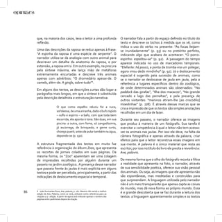 que, na maioria dos casos, leva o leitor a uma profunda                      O narrador fala a partir do espaço deﬁnido no título do
     reﬂexão.                                                                     texto e descreve os bichos à medida que os vê, como
                                                                                  indica o uso do verbo no presente: “As focas beijam-
     Uma das descrições da raposa se reduz apenas à frase:                        se inundadamente” (p. 93) ou no pretérito perfeito,
     “A espinha da raposa é uma espécie de serpente”. O                           indicando algo que acabara de acontecer: “O porco-
     narrador utiliza-se da analogia com outro animal para                        espinho: espalitou-se” (p. 92). A passagem do tempo
     descrever um detalhe da anatomia da raposa, e por                            aparece indicada no uso de marcadores temporais:
     extensão, a raposa em si. Em outro exemplo, na procura                       “Elefante: há pouco, a ponta da tromba era um polegar;
     pela síntese máxima, ele lança mão de metáforas                              agora virou dedo mindinho” (p. 92). Já o deslocamento
     extremamente encurtadas e descreve três animais                              espacial é sugerido pela sucessão de animais, como
     apenas com advérbios: “O dromedário apesar-de. O                             se o narrador se deslocasse de jaula em jaula, pela a
     camelo, além-de. A girafa, sobre-tudo”6.                                     referência a lugares especíﬁcos dentro do zoológico,
                                                                                  de onde determinados animais são observados: “No
     Em alguns dos textos, as descrições curtas dão lugar a
                                                                                  paddock das girafas”, “Ilha dos macacos”, “No grande
     parágrafos mais longos, em que a síntese é substituída
                                                                                  cercado e lago das pernaltas”, e pela presença de
     pela descrição detalhista e estruturação narrativa:
                                                                                  outros visitantes: “meninos atiram-lhe [ao crocodilo]
                                                                                  moedinhas” (p. 278). É através dessas marcas que se
                          O que como espelho reluziu foi a nuca,                  cria a impressão de que os textos são simples anotações
                          sol’oleosa, de uma ariranha, dado o bufo rápido         recolhidas em um dia de lazer.
                          – suﬂo e espirro – a bafo, com que toda bem
                          escorrida, ela aponta à tona. São duas, em sua          Durante seu passeio, o narrador oferece as imagens
                          piscina: a outra, com fome, só zangadíssima,            que produz à maneira de um fotógrafo. Sua tarefa é
                          já escorrega, de brinquedo, e geme curto,               exercitar a competência à qual o leitor não tem acesso:
                          chorejo pueril, antes de pular também na água,          ver os animais nas jaulas. Por isso ele deve, na falta da
                          depondo-se (p. 130).                                    câmera fotográﬁca e apenas através da palavra, criar
                                                                                  efeitos para que o leitor reconstrua essas imagens em
     A estrutura fragmentada dos textos em muito faz                              sua mente. A palavra é o único material que resta ao
     referência à organização do álbum Zoos, que apresenta                        escritor, por isso no título do livro ele presta a reverência:
     os recortes de jornais colados em suas páginas. Da                           Ave, palavra.
     mesma forma, os “Zoo” aparentam ser uma colagem
     de impressões recolhidas por alguém durante um                               Da mesma forma que o olho do fotógrafo recorta e ﬁltra
     passeio no jardim zoológico. A presença desse narrador                       a realidade que apresenta na foto, o narrador, através
     que passeia frente às jaulas é mais explícita em alguns                      de sua sensibilidade poética, oferece sua visão pessoal
     textos e pode ser percebida, principalmente, a partir das                    dos animais. Ou seja, as imagens que ele apresenta não
     indicações de deslocamento espacial e temporal.                              são espontâneas, mas meditadas e construídas para
                                                                                  que surpreendam. A linguagem utilizada pelo narrador
                                                                                  não é um meio transparente que apenas capta as coisas
                                                                                  do mundo, mas dá nova forma ao próprio mundo. Essa
86   6 João Guimarães Rosa, Ave, palavra, p. 162. Mesmo não sendo a melhor
     edição de Ave, Palavra, como se verá, utilizarei como referência para as
                                                                                  é a grande descoberta que se faz durante a leitura dos
     citações a 5a. edição. A partir de agora será indicado apenas o número das   textos: a linguagem aparentemente simples e os textos
     páginas entre parênteses depois da citação.
 