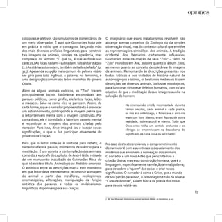 coloquiais e afetivos são simulacros de comentários de      O imaginário que esses malabarismos revolvem não
um mero observador. É aqui que Guimarães Rosa põe           abrange apenas conceitos da Zoologia ou da simples
em prática o estilo que o consagrou, lançando mão           observação visual, mas do contexto cultural que envolve
dos mais diversos artifícios linguísticos para construir    as representações simbólicas dos animais. A tradição
tais imagens de animais, simples na aparência, mas          ocidental dos bestiários certamente inﬂuenciou
complexas no sentido: “O que há, é que as focas são         Guimarães Rosa na criação de seus “Zoo” – tanto os
carecas./ As focas nadam – subnadam, sob andar d’água       “Zoo” reunidos em Ave, palavra quanto o álbum Zoos,
(...) As otárias sotonadam, também deitadas de lado” (p.    ao menos quanto ao conceito de coletânea de imagens
313). Apesar da acepção mais comum da palavra otário        de animais. Remontando às descrições presentes nos
ser gíria para tolo, ingênuo, a palavra, no feminino, é     textos bíblicos e nos tratados de história natural de
uma designação comum aos leões-marinhos do gênero           autores gregos e latinos, os bestiários medievais trazem
Otaria.                                                     descrições de diversos animais, inclusive mitológicos,
                                                            para ilustrar as virtudes e defeitos humanos, com o claro
Além de alguns animais exóticos, os “Zoo” trazem            objetivo de que a meditação dessas imagens auxilie na
principalmente bichos facilmente encontráveis em            salvação do homem:
parques públicos, como girafas, elefantes, focas, leões
e macacos. Sabe-se como eles se parecem. Assim, de
                                                                                 Na cosmovisão cristã, incontestada durante
certa forma, o que o narrador propõe no texto é provocar
                                                                                 tantos séculos, cada animal e cada planta,
um estranhamento, contrapondo a imagem prévia que
                                                                                 os rios e o relâmpago, a ﬂoresta e o arco-íris
o leitor tem em mente com a imagem construída. Por
                                                                                 eram um livro aberto, eram ﬁguras de outra
conta disso, ele é convidado a fazer um passeio mental
                                                                                 realidade, sobrenatural e eterna. Tudo que
e reconstruir as imagens dos animais criadas pelo
                                                                                 Deus criou tinha um sentido profundo e os
narrador. Para isso, deve imaginá-los e buscar novas
                                                                                 clérigos se empenhavam na descoberta do
signiﬁcações, o que o faz participar ativamente do
                                                                                 signiﬁcado de cada coisa ou ser criado7.
processo de criação.

Para que o leitor sinta-se à vontade para reﬂetir, o        No caso dos textos rosianos, o comprometimento
narrador oferece pausas, momentos de silêncio para a        do narrador é com a aventura e o desvelamento dos
meditação. É um convite à contemplação dos animais,         mistérios que envolvem a nomeação dos animais.
como diz a epígrafe do capítulo, de André Gide, retirada    O narrador é um novo Adão que perscruta não a
de um manuscrito inacabado de Guimarães Rosa do             criação divina, mas essa construção humana, que é a
qual só existe o título: Animalogia ou Bestiário amoroso.   linguagem, especiﬁcamente na relação animal/palavra,
O asterisco entre as descrições marca este momento          para descobrir o “quem” das coisas e criar novos
em que leitor deve mentalmente reconstruir a imagem         signiﬁcados. O narrador é como o Grivo, que a mando
do animal a partir das metáforas, neologismos,              de seu patrão paralítico, o personagem título da novela
onomatopeias, aliterações, manipulação da função            “Cara-de-Bronze”, sai em busca da poesia das coisas
sintática das palavras e todos os malabarismos              para depois relatá-las.
linguísticos disponíveis para sua criação.
                                                                                                                                        87
                                                            7 M. Van Woensel, Simbolismo animal na Idade Média: os Bestiários, p. 15.
 