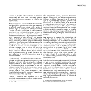 veremos ao ﬁnal, tal ordem evidencia as diferenças          “Zoo (Hagenbecks Tierpark, Hamburgo-Stellingen)”.
presentes em cada texto, e que, com certeza, mesmo          De fato, Rosa publicou dois textos com esse mesmo
que inconscientemente, orientaram o trabalho dos            título, em periódicos diferentes. Em 11 de março de
organizadores.                                              1961, sai no jornal O Globo11 o que seria a primeira parte
                                                            do texto, que se inicia com a descrição do pórtico de
As incertezas quanto à ordenação dos textos e a seleção     entrada do parque: “Amar os animais é aprendizado de
das versões mais conﬁáveis para publicação acabaram         humanidade”. Já em 29 de abril de 1967, Rosa publica
se reﬂetindo nas diferenças entre as edições da obra. A     no periódico médico Pulso um outro texto com o mesmo
primeira edição sai em 1970, pela editora Livraria José     título. Apesar de distintos, os dois podem ser tomados
Olympio, com “Nota introdutória” na qual Paulo Rónai        como uma sequência pois, no segundo texto, o autor dá
discorre sobre as intenções do autor, que começara a        continuidade à descrição de alguns animais iniciada no
preparar a obra antes de morrer, e sobre os critérios que   primeiro.
orientaram sua organização. Oito anos depois, a editora
lança o que chama de “texto deﬁnitivo”, uma segunda         Para aumentar o impasse dos organizadores da
edição, atualizada de acordo com a reforma ortográﬁca       publicação póstuma, o “Zoo (Hagenbecks Tierpark,
de 1971, com correção de erros tipográﬁcos e mudança        Hamburgo-Stellingen)” não estava entre os trinta e
na ordem de alguns textos. Além disso, na “Advertência      sete textos retrabalhados e considerados deﬁnitivos por
da segunda edição” Paulo Rónai avisa que “suprimiram-       Guimarães Rosa antes de sua morte. Assim, a solução
se, aﬁnal, as datas das primeiras publicações no ﬁm         encontrada para a 1a edição foi dispô-los em sequência,
de cada texto, para retirar ao volume uma aparência         com a indicação de primeira e segunda parte. Para a
excessivamente ﬁlológica e torná-lo semelhante às           2a edição, com o intuito de maior ﬁdelidade, segundo
demais obras do autor”10. Apesar do organizador             Rónai, os dois textos foram simplesmente separados,
explicitar seus argumentos, a retirada das datas, por       intercalados por outros nove textos. Também foi
outro lado, nega ao leitor informações importantes a        retirada a indicação de continuidade. Assim, ao leitor
respeito dos textos.                                        que observa o índice, aparece a indicação de dois itens
                                                            com o mesmo título.
Quanto aos “Zoo”, a 2a edição traz algumas modiﬁcações.
No geral, as alterações textuais resumem-se à retirada      A decisão dos organizadores é compreensível na medida
de alguns hifens em palavras compostas, mudança             em que, ao optar por colocar as duas partes juntas,
na posição de um ou outro asterisco (injustiﬁcáveis)        a leitura do “Zoo (Hagenbecks Tierpark, Hamburgo-
e mínimas modiﬁcações na pontuação, no uso do               Stellingen)” torna-se longa e cansativa, contrária ao
itálico e na ortograﬁa. Há também um erro de revisão,       critério de ordenação apontado por Paulo Rónai na
na substituição da palavra casacão por casarão, na          “Nota introdutória”, que procurou “alternar temas e
seguinte frase do “Zoo (Jardin des Plantes)”: “Seu          gêneros variados, textos mais curtos ou mais longos (...)
casacão bonitudo, peça peliça veludagem” (tal equívoco      para, fugindo ao monótono, manter alerta e prisioneiro
foi incorporado às edições seguintes).                      o leitor.” No entanto, tais argumentos não justiﬁcam a
                                                            total ausência de informações quanto ao histórico de
Contudo, a alteração mais importante se dá na               publicação dos mesmos.
ordenação dos textos, especiﬁcamente, no caso do dois                                                                               89
                                                            11 Os originais dos jornais foram consultados no Fundo João Guimarães
10 Op. cit., p. 18-9.                                       Rosa, série Matéria extraída de periódicos, sub-série de JGR.
 