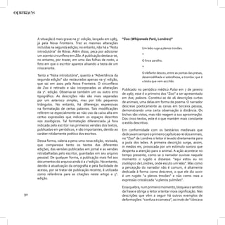 A situação é mais grave na 3a. edição, lançada em 1985,    “Zoo (Whipsnade Park, Londres)”
     já pela Nova Fronteira. Traz as mesmas alterações
     incluídas na segunda edição; no entanto, não há a “Nota                  Um leão ruge a plenos trovões.
     introdutória” de Rónai. Além disso, peca por adicionar
     um acento circunﬂexo em Zôo. A publicação destaca-se,                    *
     no entanto, por trazer, em uma das folhas de rosto, a                    O lince zarolho.
     foto em que o escritor aparece alisando a testa de um
     rinoceronte.                                                             *
                                                                              O elefante desceu, entre as pontas das presas,
     Tanto a “Nota introdutória”, quanto a “Advertência da                    desenrodilhada e sobrolhosa, a tromba: que é
     segunda edição” são restauradas apenas na 5a edição,                     a testa que vem ao chão.
     que sai em 2001 pela Nova Fronteira. O circunﬂexo
     de Zoo é retirado e são incorporadas as alterações         Publicado no periódico médico Pulso em 7 de janeiro
     da 2a. edição. Observa-se também um ou outro erro          de 1967, esse é o primeiro dos “Zoo” a ser apresentado
     tipográﬁco. As descrições não são mais separadas           em Ave, palavra. Constitui-se de 26 descrições curtas
     por um asterisco simples, mas por três pequenos            de animais, uma delas em forma de poema. O narrador
     triângulos. No entanto, há diferenças expressivas          descreve poeticamente as cenas em terceira pessoa,
     na formatação de certas palavras. Tais modiﬁcações         demonstrando uma certa observação à distância. Os
     referem-se especialmente ao não uso da caixa alta em       bichos são vistos, mas não reagem a sua aproximação.
     certas expressões que indicam os espaços descritos         Dos cinco textos, este é o que mantém mais constante
     nos zoológicos. Tal formatação diferenciada já fora        o estilo descritivo.
     indicada pelo escritor nas primeiras versões dos textos,
     publicadas em periódicos, e são importantes, devido ao     Em conformidade com os bestiários medievais que
     caráter nitidamente poético dos escritos.                  dedicavam sempre o primeiro capítulo ao rei dos animais,
                                                                no “Zoo” de Londres o leitor é levado diretamente para
     Dessa forma, valeria a pena uma nova edição, revisada,     a jaula dos leões. A primeira descrição surge, assim,
     que comparasse tanto os textos das diferentes              in medias res, provocada por um estímulo sonoro que
     edições, das versões publicadas em jornal e as versões     desperta a atenção para o animal. A ação acontece no
     retrabalhadas pelo escritor, guardadas em seu arquivo      tempo presente, como se o narrador ouvisse naquele
     pessoal. De qualquer forma, a publicação mais ﬁel aos      momento o rugido e dissesse: “aqui estou eu no
     documentos do arquivo ainda é a 1a edição. No entanto,     zoológico de Londres, onde escuto um leão”. Mas como
     devido à atualização da ortograﬁa e pela facilidade de     a percepção do narrador não é comum, é altamente
     acesso, por se tratar de publicação recente, é utilizada   dedicada à forma como descreve, o que ele diz ouvir
     como referência para as citações neste artigo a 5a.        é um rugido “a plenos trovões” e não como reza a
     edição.                                                    expressão cristalizada “a plenos pulmões”.

                                                                Essa quebra, num primeiro momento, bloqueia o sentido
                                                                da frase e obriga o leitor a tentar nova signiﬁcação. Nas
90                                                              descrições que vêm a seguir há outros exemplos de
                                                                deformações: “confusa e convexa”, ao invés de “côncava
 