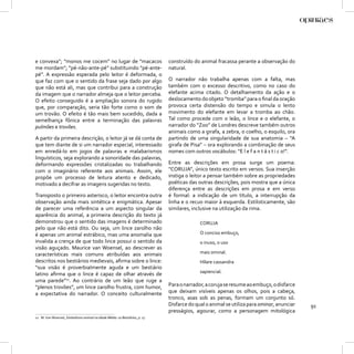 e convexa”; “monos me cocem” no lugar de “macacos                            construído do animal fracassa perante a observação do
me mordam”; “pé-não-ante-pé” substituindo “pé-ante-                          natural.
pé”. A expressão esperada pelo leitor é deformada, o
que faz com que o sentido da frase seja dado por algo                        O narrador não trabalha apenas com a falta, mas
que não está ali, mas que contribui para a construção                        também com o excesso descritivo, como no caso do
da imagem que o narrador almeja que o leitor perceba.                        elefante acima citado. O detalhamento da ação e o
O efeito conseguido é a ampliação sonora do rugido                           deslocamento do objeto “tromba” para o ﬁnal da oração
que, por comparação, seria tão forte como o som de                           provoca certa distensão do tempo e simula o lento
um trovão. O efeito é tão mais bem sucedido, dada a                          movimento do elefante em levar a tromba ao chão.
semelhança fônica entre a terminação das palavras                            Tal como procede com o leão, o lince e o elefante, o
pulmões e trovões.                                                           narrador do “Zoo” de Londres descreve também outros
                                                                             animais como a girafa, a zebra, o coelho, o esquilo, ora
A partir da primeira descrição, o leitor já se dá conta de                   partindo de uma singularidade de sua anatomia – “A
que tem diante de si um narrador especial, interessado                       girafa de Pisa” – ora explorando a combinação de seus
em enredá-lo em jogos de palavras e malabarismos                             nomes com outros vocábulos: “E l e f a n t á s t i c o!”.
linguísticos, seja explorando a sonoridade das palavras,
deformando expressões cristalizadas ou trabalhando                           Entre as descrições em prosa surge um poema:
com o imaginário referente aos animais. Assim, ele                           “CORUJA”, único texto escrito em versos. Sua inserção
propõe um processo de leitura atento e dedicado,                             instiga o leitor a pensar também sobre as propriedades
motivado a decifrar as imagens sugeridas no texto.                           poéticas das outras descrições, pois mostra que a única
                                                                             diferença entre as descrições em prosa e em verso
Transposto o primeiro asterisco, o leitor encontra outra                     é formal: a indicação de um título, a interrupção da
observação ainda mais sintética e enigmática. Apesar                         linha e o recuo maior à esquerda. Estilisticamente, são
de parecer uma referência a um aspecto singular da                           similares, inclusive na utilização da rima.
aparência do animal, a primeira descrição do texto já
demonstrou que o sentido das imagens é determinado                                         CORUJA
pelo que não está dito. Ou seja, um lince zarolho não
é apenas um animal estrábico, mas uma anomalia que                                         O conciso embuço,
invalida a crença de que todo lince possui o sentido da                                    o inuso, o uso
visão aguçado. Maurice van Woensel, ao descrever as
características mais comuns atribuídas aos animais                                         mais ominal.
descritos nos bestiários medievais, aﬁrma sobre o lince:                                   Hílare cassandra
“sua visão é proverbialmente aguda e um bestiário
latino aﬁrma que o lince é capaz de olhar através de                                       sapiencial.
uma parede”12. Ao contrário de um leão que ruge a
“plenos trovões”, um lince zarolho frustra, com humor,                       Para o narrador, a coruja se resume ao embuço, o disfarce
a expectativa do narrador. O conceito culturalmente                          que deixam visíveis apenas os olhos, pois a cabeça,
                                                                             tronco, asas sob as penas, formam um conjunto só.
                                                                             Disfarce do qual o animal se utiliza para ominar, anunciar   91
                                                                             presságios, agourar, como a personagem mitológica
12 M. Van Woensel, Simbolismo animal na Idade Média: os Bestiários, p. 17.
 