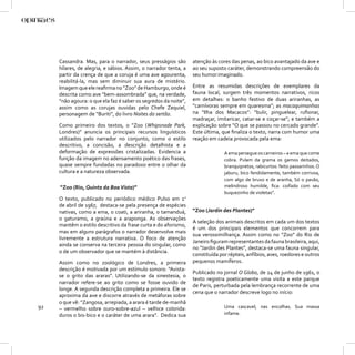 Cassandra. Mas, para o narrador, seus presságios são        atenção às cores das penas, ao bico avantajado da ave e
     hílares, de alegria, e sábios. Assim, o narrador tenta, a   ao seu suposto caráter, demonstrando compreensão do
     partir da crença de que a coruja é uma ave agourenta,       seu humor imaginado.
     reabilitá-la, mas sem diminuir sua aura de mistério.
     Imagem que ele reaﬁrma no “Zoo” de Hamburgo, onde é         Entre as resumidas descrições de exemplares da
     descrita como ave “bem-assombrada” que, na verdade,         fauna local, surgem três momentos narrativos, ricos
     “não agoura: o que ela faz é saber os segredos da noite”,   em detalhes: o banho festivo de duas ariranhas, as
     assim como as corujas ouvidas pelo Chefe Zequiel,           “carnívoras sempre em quaresma”; as macaquimanhas
     personagem de “Buriti”, do livro Noites do sertão.          na “Ilha dos Macacos”: “bulir, pinguelear, ruﬁonar,
                                                                 madraçar, imitaricar, catar-se e coçar-se”; e também a
     Como primeiro dos textos, o “Zoo (Whipsnade Park,           explicação sobre “O que se passou no cercado grande”.
     Londres)” anuncia os principais recursos linguísticos       Este última, que ﬁnaliza o texto, narra com humor uma
     utilizados pelo narrador no conjunto, como o estilo         reação em cadeia provocada pela ema:
     descritivo, a concisão, a descrição detalhista e a
     deformação de expressões cristalizadas. Evidencia a                       A ema persegue os carneiros – a ema que come
     função da imagem no adensamento poético das frases,                       cobra. Pulam da grama os gamos deitados,
     quase sempre fundadas no paradoxo entre o olhar da                        branquipretos, rabicurtos: feito passarinhos. O
     cultura e a natureza observada.                                           jaburu, bico fendidamente, também corrivoa,
                                                                               com algo de bruxo e de aranha, Só o pavão,
     “Zoo (Rio, Quinta da Boa Vista)”                                          melindroso humilde, ﬁca: coifado com seu
                                                                               buquezinho de violetas”.
     O texto, publicado no periódico médico Pulso em 1o
     de abril de 1967, destaca-se pela presença de espécies
     nativas, como a ema, o coati, a ariranha, o tamanduá,       “Zoo (Jardin des Plantes)”
     o gaturamo, a graúna e a araponga. As observações
                                                                 A seleção dos animais descritos em cada um dos textos
     mantêm o estilo descritivo da frase curta e do aforismo,
                                                                 é um dos principais elementos que concorrem para
     mas em alguns parágrafos o narrador desenvolve mais
                                                                 sua verossimilhança. Assim como no “Zoo” do Rio de
     livremente a estrutura narrativa. O foco de atenção
                                                                 Janeiro ﬁguram representantes da fauna brasileira, aqui,
     ainda se conserva na terceira pessoa do singular, como
                                                                 no “Jardin des Plantes”, destaca-se uma fauna singular,
     o de um observador que se mantém à distância.
                                                                 constituída por répteis, anfíbios, aves, roedores e outros
     Assim como no zoológico de Londres, a primeira              pequenos mamíferos.
     descrição é motivada por um estímulo sonoro: “Avista-
                                                                 Publicado no jornal O Globo, de 24 de junho de 1961, o
     se o grito das araras”. Utilizando-se da sinestesia, o
                                                                 texto registra poeticamente uma visita a este parque
     narrador refere-se ao grito como se fosse ouvido de
                                                                 de Paris, perturbada pela lembrança recorrente de uma
     longe. A segunda descrição completa a primeira. Ele se
                                                                 cena que o narrador descreve logo no início:
     aproxima da ave e discorre através de metáforas sobre
     o que vê: “Zangosa, arrepiada, a arara é tarde de-manhã
92   – vermelho sobre ouro-sobre-azul – velhice colorida:                      Uma cascavel, nas encolhas. Sua massa
     duros o bis-bico e o caráter de uma arara”. Dedica sua                    infame.
 