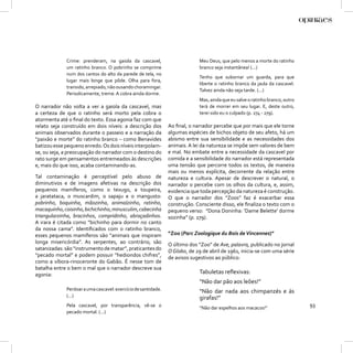 Crime: prenderam, na gaiola da cascavel,                       Meu Deus, que pelo menos a morte do ratinho
             um ratinho branco. O pobrinho se comprime                      branco seja instantânea! (...)
             num dos cantos do alto da parede de tela, no
                                                                            Tenho que subornar um guarda, para que
             lugar mais longe que pôde. Olha para fora,
                                                                            liberte o ratinho branco da jaula da cascavel.
             transido, arrepiado, não ousando choramingar.
                                                                            Talvez ainda não seja tarde. (...)
             Periodicamente, treme. A cobra ainda dorme.
                                                                            Mas, ainda que eu salve o ratinho branco, outro
O narrador não volta a ver a gaiola da cascavel, mas                        terá de morrer em seu lugar. E, deste outro,
a certeza de que o ratinho será morto pela cobra o                          terei sido eu o culpado (p. 274 - 279).
atormenta até o ﬁnal do texto. Essa agonia faz com que
relato seja construído em dois níveis: a descrição dos         Ao ﬁnal, o narrador percebe que por mais que ele torne
animais observados durante o passeio e a narração da           algumas espécies de bichos objeto de seu afeto, há um
“paixão e morte” do ratinho branco – como Benavides            abismo entre sua sensibilidade e as necessidades dos
batizou esse pequeno enredo. Os dois níveis interpolam-        animais. A lei da natureza se impõe sem valores de bem
se, ou seja, a preocupação do narrador com o destino do        e mal. No embate entre a necessidade da cascavel por
rato surge em pensamentos entremeados às descrições            comida e a sensibilidade do narrador está representada
e, mais do que isso, acaba contaminando-as.                    uma tensão que percorre todos os textos, de maneira
                                                               mais ou menos explícita, decorrente da relação entre
Tal contaminação é perceptível pelo abuso de                   natureza e cultura. Apesar de descrever o natural, o
diminutivos e de imagens afetivas na descrição dos             narrador o percebe com os olhos da cultura, e, assim,
pequenos mamíferos, como o texugo, a toupeira,                 evidencia que toda percepção da natureza é construção.
a jaratataca, o muscardim, o sapaju e o mangusto:              O que o narrador dos “Zoos” faz é exacerbar essa
pobrinho, boquinha, mãozinha, animalzinho, ratinho,            construção. Consciente disso, ele ﬁnaliza o texto com o
macaquinho, coisinho, bichichinho, minusculim, cabecinha       pequeno verso: “Dona Doninha: ‘Dame Belette’ dorme
triangularzinha, bracinhos, compridinho, abraçadinhos.         sozinha” (p. 279).
A irara é citada como “bichinho para dormir no canto
da nossa cama”. Identiﬁcados com o ratinho branco,
esses pequenos mamíferos são “animais que inspiram             “Zoo (Parc Zoologique du Bois de Vincennes)”
longa misericórdia”. As serpentes, ao contrário, são           O último dos “Zoo” de Ave, palavra, publicado no jornal
satanizadas: são “instrumento de matar”, praticantes do        O Globo, de 29 de abril de 1961, inicia-se com uma série
“pecado mortal” e podem possuir “hediondos chifres”,           de avisos sugestivos ao público:
como a víbora-rinoceronte do Gabão. É nesse tom de
batalha entre o bem o mal que o narrador descreve sua
agonia:                                                                     Tabuletas reﬂexivas:
                                                                            “Não dar pão aos leões!”
             Perdoar a uma cascavel: exercício de santidade.                “Não dar nada aos chimpanzés e às
             (...)                                                          girafas!”
             Pela cascavel, por transparência, vê-se o                      “Não dar espelhos aos macacos!”
                                                                                                                              93
             pecado mortal. (...)
 