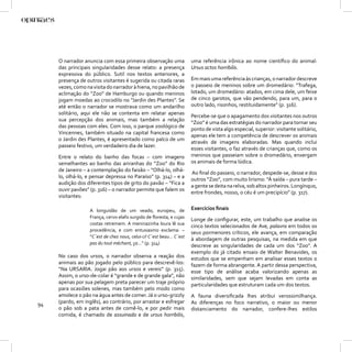 O narrador anuncia com essa primeira observação uma                uma referência irônica ao nome cientíﬁco do animal:
     das principais singularidades desse relato: a presença             Ursus actos horribilis.
     expressiva do público. Sutil nos textos anteriores, a
     presença de outros visitantes é sugerida ou citada raras           Em mais uma referência às crianças, o narrador descreve
     vezes, como na visita do narrador à hiena, no pavilhão de          o passeio de meninos sobre um dromedário: “Trafega,
     aclimação do “Zoo” de Hamburgo ou quando meninos                   lotado, um dromedário: atados, em cima dele, um feixe
     jogam moedas ao crocodilo no “Jardin des Plantes”. Se              de cinco garotos, que vão pendendo, para um, para o
     até então o narrador se mostrava como um andarilho                 outro lado, risonhos, restituidamente” (p. 316).
     solitário, aqui ele não se contenta em relatar apenas
                                                                        Percebe-se que o apagamento dos visitantes nos outros
     sua percepção dos animais, mas também a relação
                                                                        “Zoo” é uma das estratégias do narrador para tornar seu
     das pessoas com eles. Com isso, o parque zoológico de
                                                                        ponto de vista algo especial, superior: visitante solitário,
     Vincennes, também situado na capital francesa como
                                                                        apenas ele tem a competência de descrever os animais
     o Jardin des Plantes, é apresentado como palco de um
                                                                        através de imagens elaboradas. Mas quando inclui
     passeio festivo, um verdadeiro dia de lazer.
                                                                        esses visitantes, o faz através de crianças que, como os
     Entre o relato do banho das focas – com imagens                    meninos que passeiam sobre o dromedário, enxergam
     semelhantes ao banho das ariranhas do “Zoo” do Rio                 os animais de forma lúdica.
     de Janeiro – a contemplação do faisão – “Olhá-lo, olhá-
                                                                        Ao ﬁnal do passeio, o narrador, despede-se, desse e dos
     lo, olhá-lo, e pensar depressa no Paraíso” (p. 314) – e a
                                                                        outros “Zoo”, com muito lirismo: “À saída – pura tarde –
     audição dos diferentes tipos de grito do pavão – “Fica a
                                                                        a gente se deita na relva, sob altos pinheiros. Longínquo,
     ouvir pavões” (p. 316) – o narrador permite que falem os
                                                                        entre frondes, nosso, o céu é um precipício” (p. 317).
     visitantes:

                   A longuidão de um veado, europeu, de                 Exercícios ﬁnais
                   França, cervo elafo surgido de ﬂoresta, e cujas
                                                                        Longe de conﬁgurar, este, um trabalho que analise os
                   costas retremem. A meninazinha loura lê sua
                                                                        cinco textos selecionados de Ave, palavra em todos os
                   procedência, e com entusiasmo exclama: –
                                                                        seus pormenores críticos, ele avança, em comparação
                   “C´est de chez nous, celui-ci! C´est beau... C´est
                                                                        à abordagem de outras pesquisas, na medida em que
                   pas du tout méchant, ça…” (p. 314)
                                                                        descreve as singularidades de cada um dos “Zoo”. A
                                                                        exemplo do já citado ensaio de Walter Benavides, os
     No caso dos ursos, o narrador observa a reação dos                 estudos que se empenham em analisar esses textos o
     animais ao pão jogado pelo público para descrevê-los:              fazem de forma abrangente. A partir dessa perspectiva,
     “Na URSARIA. Jogai pão aos ursos e vereis” (p. 315).               esse tipo de análise acaba valorizando apenas as
     Assim, o urso-de-colar é “grande e de grande gala”, não            similaridades, sem que sejam levadas em conta as
     apenas por sua pelagem preta parecer um traje próprio              particularidades que estruturam cada um dos textos.
     para ocasiões solenes, mas também pelo modo como
     amolece o pão na água antes de comer. Já o urso-grizzly            A fauna diversiﬁcada lhes atribui verossimilhança.
94   (pardo, em inglês), ao contrário, por arrastar e esfregar          As diferenças no foco narrativo, o maior ou menor
     o pão sob a pata antes de comê-lo, e por pedir mais                distanciamento do narrador, confere-lhes estilos
     comida, é chamado de assuinado e de ursus horribilis,
 
