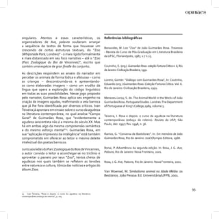 singulares. Atentos a essas características, os                        Referências bibliográﬁcas
organizadores de Ave, palavra souberam arranjar
a sequência de textos de forma que houvesse um
                                                                       Benavides, W. Los “Zoo” de João Guimarães Rosa. Travessia
crescendo de certas estruturas textuais, do “Zoo
                                                                       - Revista do Curso de Pós-Graduação em Literatura Brasileira
(Whipsnade Park, Londres)” - o mais rígido formalmente
                                                                       da UFSC, Florianópolis, 1987, v.7 n.15.
e mais distanciado em seu foco narrativo – até o “Zoo
(Parc Zoologique du Boi de Vincennes)”, escrito que
contém uma espécie de gran ﬁnalle do conjunto.                         Coutinho, E. (org.). Guimarães Rosa: coleção Fortuna Crítica n. 6, Rio
                                                                       de Janeiro: Civilização Brasileira, 1991.
As descrições respondem ao anseio do narrador em
perceber os animais de forma lúdica e afetuosa – como
                                                                       Lorenz, Günter. “Diálogo com Guimarães Rosa”, In: Coutinho,
as crianças – desconstruindo-os e apresentando-
                                                                       Eduardo (org.) Guimarães Rosa. Coleção Fortuna Crítica. Vol. 6.
os como elaboradas imagens – como um erudito da
                                                                       Rio de Janeiro: Civilização Brasileira, 1991.
língua que opera a exploração do código linguístico
em todas as suas possibilidades. Nesse jogo proposto
pelo narrador, Guimarães Rosa aplica seu engenho na                    Menezes-Leroy, S. de. The Animal World in the Works of João
criação de imagens agudas, reaﬁrmando a veia barroca                   Guimarães Rosa. Portuguese Studies. Londres: The Department
que já lhe fora identiﬁcada por diversos críticos. Ivan                of Portuguese of King’s College,1989, volume 5.
Teixeira já apontara em ensaio sobre o curso da agudeza
na literatura contemporânea, no qual analisa “Campo
                                                                       Teixeira, I. Rosa e depois: o curso da agudeza na literatura
Geral” de Guimarães Rosa, que “evidentemente a
                                                                       contemporânea (esboço de roteiro). Revista da USP, São
agudeza seiscentista não é a mesma do século XX. Mas
                                                                       Paulo, dez. 1997 / fev. 1998, n. 36.
há em ambas algo da mesma compreensão semântica
e do mesmo esforço mental”13. Guimarães Rosa, em
sua “aplicação imprevista da inteligência” está também                 Ramos, G. “Conversa de Bastidores”. In: Em memória de João
comprometido em oferecer ao leitor o mesmo deleite                     Guimarães Rosa, Rio de Janeiro: José Olympio Editora, 1968.
intelectual dos poetas barrocos.

Junto aos leões do Parc Zoologique du Bois de Vincennes,               Ronai, P. Advertência da segunda edição. In: Rosa, J. G. Ave,
o autor convida o leitor a aconchegar-se no triclínio e                Palavra, Rio de Janeiro: Nova Fronteira, 2001.
aproveitar o passeio por seus “Zoo”, textos cheios de
agudezas nos quais também se reﬂetem as tensões                        Rosa, J. G. Ave, Palavra, Rio de Janeiro: Nova Fronteira, 2001.
entre natureza e cultura, tônica das notícias e artigos do
álbum Zoos.
                                                                       Van Woensel, M. Simbolismo animal na Idade Média: os
                                                                       Bestiários. João Pessoa: Ed. Universitária/UFPB, 2001.



                                                                                                                                                95
13   Ivan Teixeira, “Rosa e depois: o curso da agudeza na literatura
contemporânea (esboço de roteiro)”, p. 105.
 