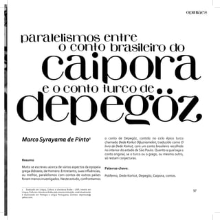 Marco Syrayama de Pinto1                                                    o conto de Depegöz, contido no ciclo épico turco
                                                                            chamado Dede Korkut Oğuznameleri, traduzido como O
                                                                            livro de Dede Korkut, com um conto brasileiro recolhido
                                                                            no interior do estado de São Paulo. Quanto a qual seja o
                                                                            conto original, se o turco ou o grego, ou mesmo outro,
                                                                            só restam conjecturas.
Resumo

Muito se escreveu acerca de vários aspectos da epopeia                      Palavras-chave:
grega Odisseia, de Homero. Entretanto, suas inﬂuências,
ou melhor, paralelismos com contos de outros países                         Polifemo, Dede Korkut, Depegöz, Caipora, contos.
foram menos investigados. Neste estudo, confrontamos

1 Graduado em Língua, Cultura e Literatura Árabe – USP; mestre em
Língua, Cultura e Literatura Árabe pela mesma instiuição, onde atualmente
                                                                                                                                       97
é doutorando em Filologia e Língua Portuguesa. Contato: depintouk@
yahoo.com.
 