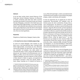 Abstract                                                                        Louco, ﬁlho de Duæa Kodja”, contém coincidentemente
                                                                                     características que remetem a outra história dos gregos
     A lot has been written about several features of the                            antigos, a saber, a de Alceste, de Eurípedes4.
     Greek epic, Homer’s Odyssey. However, its inﬂuences,
     or rather, similarities with tales from other countries                         O mito do cegamento de um gigante de um olho foi
     have been less studied. In the present study, we compare                        amplamente documentado nas tradições orais de
     the tale of Depegöz, contained in the Turkish epic cycle                        diversos povos de vários continentes, Europa, Ásia e,
     called Dede Korkut Oğuznameleri, or the “Book of Dede                           mais recentemente, nas Américas. A mais conhecida
     Korkut”, with a Brazilian tale collected in the countryside                     delas é a de Polifemo, narrada no canto IX da Odisseia de
     of the state of São Paulo. As for the which is the original                     Homero5. Segundo aﬁrma Conrad6, já havia estudiosos
     tale, either the Turkish or the Greek one, or even another                      da Antiguidade que especulavam sobre o signiﬁcado do
     one, there are only hypotheses.                                                 canibal de um olho só, e, a partir do século XIX, estudiosos
                                                                                     europeus descobriram que havia versões de tal mito na
     Keywords:                                                                       Rússia, no Cáucaso e na Turquia. O estudo pioneiro veio
                                                                                     com o artigo do linguista, literato e mitólogo alemão
     Polyphemus, Dede Korkut, Depegöz, Caipora, tales.                               Wilhelm Grimm, irmão de Jakob Grimm – os dois
                                                                                     famosos por sua coleção em dois volumes Kinder und
     1. Os masal turcos versus a tradição grega antiga                               Hausmärchen (Contos das crianças e do lar), publicada
                                                                                     entre 1812 e 1815 – datado de 1887, intitulado “Die Sage
     O conto do ciclope Depegöz2 está contido no ciclo                               von Polyphem”, ou “O conto de Polifemo”. Antes disso,
     épico turco, mais precisamente oguz, chamado Dede                               não se sabia da existência do conto de Depegöz e muito
     Korkut Oğuznameleri, encontrado em dois diferentes                              menos do ciclo de Dede Korkut no Ocidente.
     manuscritos datados do século XVI3. Dos doze contos
     que compõem tal epopeia, dois deles podem ser                                   Todavia, há relatos de que o conto de Depegöz já era
     chamados de masal, “conto”, porque são diferentes dos                           conhecido no Egito pelo menos no século XIII, conforme
     demais por não tratarem de enfrentamentos com os                                o Oġuznāma escrito pelo historiador egípcio Abū Bakr
                                                                                     c
     kāﬁrler, ou inﬁéis, mas sim de somente um personagem,                             Abd Allāh Ibn Aybak Ibn ad-Dawādārī (c. 1288-1336) –
     o gigante Depegöz, que possui apenas um olho na testa                           que viveu na época dos Baḥrī Mamlūks7 –, que conta a
     e tenta devorar a todos os oguzes, principalmente a                             história dos oguzes na sua história universal composta de
     personagem principal e herói dos oguzes, Basat. O
                                                                                     4 Cf. Ayşen Sina, “Alkestis ve Deli Dumrul”.
     outro masal, chamado de “A história de Domrul, o                                5 Aﬁrmam Segalá e Estalella, p.194, nota 205: “Histórias como a do
                                                                                     Ciclope existem entre os contos populares de muitíssimos povos. Sem sair
                                                                                     do folclore europeu, encontramos numerosíssimas versões paralelas deste
     2 Tal palavra composta provém de depe (em turco moderno, tepe), “parte          conto”. (T. do E.)
     superior, de cima; testa”; e göz, “olho”. Ou seja, “Olho na testa”. Segundo     6 Conrad, “Polyphemus and Tepegöz revisited: a comparison of the tales
     Mundy, essa denominação não é originalmente turca, porque é uma                 of the blinding of the one-eyed Ogre in Western and Turkish tradition”, p.
     formação “strange and outlandish” (estranha e grotesca), e acredita que         139.
     seja de origem grega: < σαραντάπηχος, uma combinação de σαράντα <               7 Filho de um amīr (oﬁcial) mamlūk descendente de turcos, Dawādārī não
98   τεσσαράκοντα “quarenta” e πηχυς “cotovelo” (medida de longitude). Para
     a discussão pormenorizada, cf. Mundy, “Polyphemus and Tepegöz”, p. 287.
                                                                                     tinha educação erudita tradicional e frequentemente copiava informações
                                                                                     de outros historiadores. Cf. p. 424, em The Cambridge History of Egypt. Cf.
     3 Traduzido por mim ao português sob o título “Livro de Dede Korkut”            também a entrada “Ibn al-Dawādārī” em Encyclopedia of Islam, vol. III, p.
     (vide ref. bibl.). As traduções usadas neste artigo foram tiradas dessa obra.   744.
 