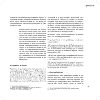 nove partes chamada Kanz ad-durar wa jāmic al-ġurar, “o                incompleta, e a tenha tomado “emprestada” para
tesouro das pérolas e compêndio das auroras”. Segundo                  criar a história de Polifemo. Ele também cita algumas
aﬁrma Tezcan, há também nesse livro um resumo do                       hipóteses, pelas quais Homero poderia ter ouvido a
conto de Depegöz, mas com algumas diferenças8. Seu                     história: a) talvez a tenha ouvido na própria Jônia; b) ou
livro aﬁrma haver                                                      de alguma tribo dos oguzes que pertencia aos aliados do
                                                                       rei troiano, Príamo, durante o cerco contra os gregos.
                   um livro chamado Oghuzname, que passa de            Desta maneira, a fábula de Depegöz teria sido trazida
                   mão em mão entre os oguzes turcos. Nesse            para a Ásia Menor no tempo de Homero11.
                   livro há a história de uma pessoa chamada
                                                                       No entanto, Grimm acredita que a história de Polifemo
                   Dabakuz9, que assolou as terras dos primeiros
                                                                       tenha sido inserida posteriormente.
                   turcos e matou seus maiores homens. Eles
                   dizem que ele era um homem feio e repugnante        De qualquer forma, há três episódios que caracterizam
                   com um único olho no topo de sua cabeça.            as duas histórias:
                   Nenhuma espada ou lança produziam efeito
                   sobre ele. Sua mãe era um demônio do oceano         1) O cegamento: tanto no caso de Polifemo como no
                   e o gorro do seu pai era feito de peles de dez      de Depegöz, os ciclopes são cegados. A única diferença
                   carneiros, para que pudesse cobrir sua cabeça.
                                                                       está no instrumento usado para cegá-los: no primeiro
                                                                       caso, com uma rama de oliveira; no segundo, com um
                   Eles têm muitos contos bastante conhecidos
                                                                       espeto de ferro (šiš).
                   e histórias sobre ele, as quais circulam até
                   hoje e são aprendidas de cor por seus homens        2) A fuga: nas duas histórias, Ulisses e Basat se agarram
                   sagazes, que são habilidosos no tocar do seu        a um carneiro. Ademais, há a versão de matar o carneiro
                   alaúde [kopuz]10.                                   e usar sua pele como disfarce.

                                                                       3) O anel: um aspecto importante presente somente na
                                                                       história de Depegöz e que, segundo aﬁrma Hackman, é
2. O problema da origem                                                parte da “forma completa” da história, estando ausente
                                                                       de muitas das que ele recolheu.
A polêmica de qual seja o conto original, ou seja, ou o
conto da Odisseia, de Polifemo, ou o de Depegöz, em
O livro de Dede Korkut, começou com o investigador                     2.1 Algumas hipóteses
alemão Heinrich Friederich von Diez num artigo em que                  Embora von Diez tenha defendido a hipótese de que
analisa cuidadosamente as duas histórias. Ele aﬁrma                    Homero tenha tido uma experiência pessoal direta
que possivelmente Homero tenha ouvido a história de                    com a história de Depegöz, há outras hipóteses que
Depegöz por suas viagens pela Ásia, ainda que de forma                 sustentam que esse processo tenha sido indireto, por
                                                                       meio de outra língua; a saber, o siríaco. A cidade de
8 Tezcan, Dede Korkut Oğuznameleri, p. 12.
9 Dabakuz é a forma que adquire Depegöz em árabe, visto que não há o
                                                                                                                                             99
grafema “p”, nem “g” nem “e”, e tampouco “o” ou “ö”.                   11 Von Diez, “Der neuentdeckte oghuzische Cyklop verglichen mit dem
10 Geoﬀrey Lewis, The book of Dede Korkut, p. 21.                      Homerischen”, p. 21-2.
 
