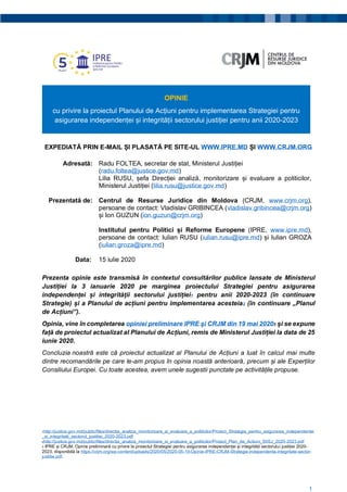 1
OPINIE
cu privire la proiectul Planului de Acțiuni pentru implementarea Strategiei pentru
asigurarea independenței și integrității sectorului justiției pentru anii 2020-2023
EXPEDIATĂ PRIN E-MAIL ȘI PLASATĂ PE SITE-UL WWW.IPRE.MD ȘI WWW.CRJM.ORG
Adresată: Radu FOLTEA, secretar de stat, Ministerul Justiției
(radu.foltea@justice.gov.md)
Lilia RUSU, șefa Direcției analiză, monitorizare și evaluare a politicilor,
Ministerul Justiției (lilia.rusu@justice.gov.md)
Prezentată de: Centrul de Resurse Juridice din Moldova (CRJM, www.crjm.org),
persoane de contact: Vladislav GRIBINCEA (vladislav.gribincea@crjm.org)
și Ion GUZUN (ion.guzun@crjm.org)
Institutul pentru Politici și Reforme Europene (IPRE, www.ipre.md),
persoane de contact: Iulian RUSU (iulian.rusu@ipre.md) și Iulian GROZA
(iulian.groza@ipre.md)
Data: 15 iulie 2020
Prezenta opinie este transmisă în contextul consultărilor publice lansate de Ministerul
Justiției la 3 ianuarie 2020 pe marginea proiectului Strategiei pentru asigurarea
independenței și integrității sectorului justiției1 pentru anii 2020-2023 (în continuare
Strategie) și a Planului de acțiuni pentru implementarea acesteia2 (în continuare „Planul
de Acțiuni”).
Opinia, vine în completarea opiniei preliminare IPRE și CRJM din 19 mai 20203 și se expune
față de proiectul actualizat al Planului de Acțiuni, remis de Ministerul Justiției la data de 25
iunie 2020.
Concluzia noastră este că proiectul actualizat al Planului de Acțiuni a luat în calcul mai multe
dintre recomandările pe care le-am propus în opinia noastă anterioară, precum și ale Experților
Consiliului Europei. Cu toate acestea, avem unele sugestii punctate pe activitățile propuse.
1http://justice.gov.md/public/files/directia_analiza_monitorizare_si_evaluare_a_politicilor/Proiect_Strategia_pentru_asigurarea_independentei
_si_integritatii_sectorul_justitiei_2020-2023.pdf
2http://justice.gov.md/public/files/directia_analiza_monitorizare_si_evaluare_a_politicilor/Proiect_Plan_de_Actiuni_SIISJ_2020-2023.pdf
3 IPRE și CRJM, Opinie preliminară cu privire la proiectul Strategiei pentru asigurarea independenței și integrității sectorului justiției 2020-
2023, disponibilă la https://crjm.org/wp-content/uploads/2020/05/2020-05-19-Opinie-IPRE-CRJM-Strategie-independenta-integritate-sector-
justitie.pdf.
 