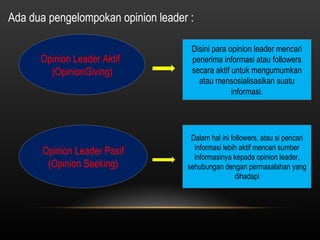 Ada dua pengelompokan opinion leader :  Opinion Leader Aktif  (OpinionGiving) Disini para opinion leader mencari penerima informasi atau followers secara aktif untuk mengumumkan atau mensosialisasikan suatu informasi. Opinion Leader Pasif (Opinion Seeking) Dalam hal ini followers, atau si pencari informasi lebih aktif mencari sumber informasinya kepada opinion leader, sehubungan dengan permasalahan yang dihadapi 