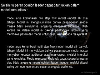 Selain itu peran opinion leader dapat ditunjukkan dalam  model komunikasi  : model arus komunikasi two step flow model (model alir dua tahap). Model ini mengasumsikan bahwa pesan-pesan media massa tidak seluruhnya langsung mengenai audience. Oleh karena itu, dalam model ini dikenal pihak-pihak tertentu yang membawa pesan dari media untuk diteruskan kepada masyarakat.  model arus komunikasi multi step flow model (model alir banyak tahap). Model ini menyatakan bahwa pesan-pesan media massa menyebar kepada audience atau masyarakat melalui interaksi yang kompleks. Media mencapai khalayak dapat secara langsung atau tidak langsung melalui opinion leader maupun melalui situasi saling berhubungan antara sesama anggota audience. 