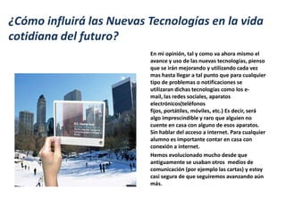¿Cómo influirá las Nuevas Tecnologías en la vida
cotidiana del futuro?
                          En mi opinión, tal y como va ahora mismo el
                          avance y uso de las nuevas tecnologías, pienso
                          que se irán mejorando y utilizando cada vez
                          mas hasta llegar a tal punto que para cualquier
                          tipo de problemas o notificaciones se
                          utilizaran dichas tecnologías como los e-
                          mail, las redes sociales, aparatos
                          electrónicos(teléfonos
                          fijos, portátiles, móviles, etc.) Es decir, será
                          algo imprescindible y raro que alguien no
                          cuente en casa con alguno de esos aparatos.
                          Sin hablar del acceso a internet. Para cualquier
                          alumno es importante contar en casa con
                          conexión a internet.
                          Hemos evolucionado mucho desde que
                          antiguamente se usaban otros medios de
                          comunicación (por ejemplo las cartas) y estoy
                          casi segura de que seguiremos avanzando aún
                          más.
 