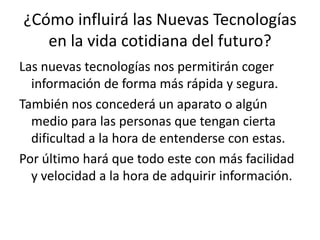 ¿Cómo influirá las Nuevas Tecnologías
en la vida cotidiana del futuro?
Las nuevas tecnologías nos permitirán coger
información de forma más rápida y segura.
También nos concederá un aparato o algún
medio para las personas que tengan cierta
dificultad a la hora de entenderse con estas.
Por último hará que todo este con más facilidad
y velocidad a la hora de adquirir información.
 