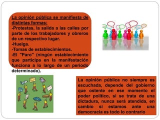 La opinión pública se manifiesta de 
distintas formas: 
-Protestas, la salida a las calles por 
parte de los trabajadores y obreros 
de un respectivo lugar. 
-Huelga. 
-Tomas de establecimientos. 
-El "Paro" (ningún establecimiento 
que participa en la manifestación 
funciona a lo largo de un período 
determinado). 
La opinión pública no siempre es 
escuchada, depende del gobierno 
que ostente en ese momento el 
poder político, si se trata de una 
dictadura, nunca será atendida, en 
cambio si estamos ante una 
democracia es todo lo contrario 
 