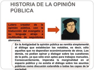 HISTORIA DE LA OPINIÓN 
PÚBLICA 
Lutero creador de la 
opinión pública, con la 
traducción del evangelio y 
su lenguaje atrajo a 
multitudes de seguidores 
alemanes. 
En la Antigüedad la opinión pública se remitía simplemente 
al diálogo que establecían los notables, es decir, sólo 
aquellos que no dependían económicamente de otros. Los 
demás, no podían opinar y dialogar sobre las cuestiones 
de la polis, ya que sólo eran aptos para trabajos manuales. 
Consecuentemente, imperaba la marginalidad en el 
espacio público y no existía el diálogo sobre los asuntos 
públicos como discusión extendida a todas las capas de la 
sociedad. 
 