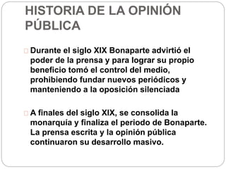 HISTORIA DE LA OPINIÓN 
PÚBLICA 
Durante el siglo XIX Bonaparte advirtió el 
poder de la prensa y para lograr su propio 
beneficio tomó el control del medio, 
prohibiendo fundar nuevos periódicos y 
manteniendo a la oposición silenciada 
A finales del siglo XIX, se consolida la 
monarquía y finaliza el periodo de Bonaparte. 
La prensa escrita y la opinión pública 
continuaron su desarrollo masivo. 
 
