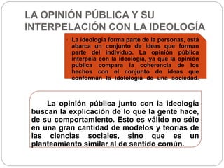 LA OPINIÓN PÚBLICA Y SU 
INTERPELACIÓN CON LA IDEOLOGÍA 
• La ideología forma parte de la personas, está 
abarca un conjunto de ideas que forman 
parte del individuo. La opinión pública 
interpela con la ideología, ya que la opinión 
publica compara la coherencia de los 
hechos con el conjunto de ideas que 
conforman la idolología de una sociedad. 
La opinión pública junto con la ideología 
buscan la explicación de lo que la gente hace, 
de su comportamiento. Esto es válido no sólo 
en una gran cantidad de modelos y teorías de 
las ciencias sociales, sino que es un 
planteamiento similar al de sentido común. 
 