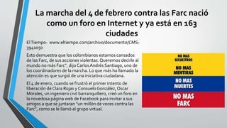 La marcha del 4 de febrero contra las Farc nació 
como un foro en Internet y ya está en 163 
ciudades 
El Tiempo- www.eltiempo.com/archivo/documento/CMS- 
3941050 
Esto demuestra que los colombianos estamos cansados 
de las Farc, de sus acciones violentas. Queremos decirle al 
mundo no más Farc", dijo Carlos Andrés Santiago, uno de 
los coordinadores de la marcha. Lo que más ha llamado la 
atención es que surgió de una iniciativa ciudadana. 
El 4 de enero, cuando se frustró el primer intento de 
liberación de Clara Rojas y Consuelo González, Oscar 
Morales, un ingeniero civil barranquillero, creó un foro en 
la novedosa página web de Facebook para invitar a sus 
amigos a que se juntaran "un millón de voces contra las 
Farc", como se le llamó al grupo virtual. 
 