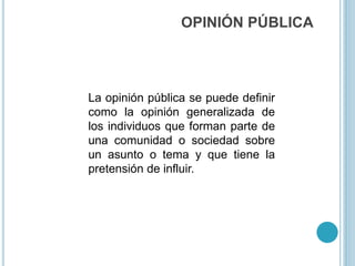 OPINIÓN PÚBLICA
La opinión pública se puede definir
como la opinión generalizada de
los individuos que forman parte de
una comunidad o sociedad sobre
un asunto o tema y que tiene la
pretensión de influir.
 