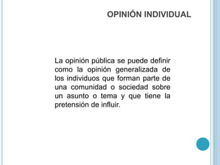 OPINIÓN INDIVIDUAL
La opinión pública se puede definir
como la opinión generalizada de
los individuos que forman parte de
una comunidad o sociedad sobre
un asunto o tema y que tiene la
pretensión de influir.
 