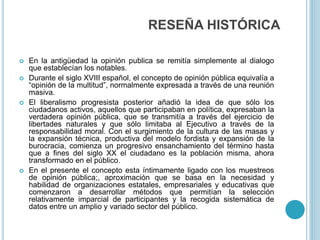 RESEÑA HISTÓRICA
 En la antigüedad la opinión publica se remitía simplemente al dialogo
que establecían los notables.
 Durante el siglo XVIII español, el concepto de opinión pública equivalía a
“opinión de la multitud”, normalmente expresada a través de una reunión
masiva.
 El liberalismo progresista posterior añadió la idea de que sólo los
ciudadanos activos, aquellos que participaban en política, expresaban la
verdadera opinión pública, que se transmitía a través del ejercicio de
libertades naturales y que sólo limitaba al Ejecutivo a través de la
responsabilidad moral. Con el surgimiento de la cultura de las masas y
la expansión técnica, productiva del modelo fordista y expansión de la
burocracia, comienza un progresivo ensanchamiento del término hasta
que a fines del siglo XX el ciudadano es la población misma, ahora
transformado en el público.
 En el presente el concepto esta íntimamente ligado con los muestreos
de opinión pública;, aproximación que se basa en la necesidad y
habilidad de organizaciones estatales, empresariales y educativas que
comenzaron a desarrollar métodos que permitían la selección
relativamente imparcial de participantes y la recogida sistemática de
datos entre un amplio y variado sector del público.
 