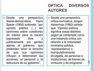 OPTICA DIVERSOS
AUTORES
 Desde una perspectiva
liberal-democrática, Hans
Speier (1950) entiende: “por
opinión pública (...) las
opiniones sobre cuestiones
de interés para la nación
expresada libre y
públicamente por gentes
ajenas al gobierno, que
pretenden tener el derecho
de que sus opiniones
influyan o determinen las
acciones, el personal o la
estructura de su gobierno”.
 Desde una perspectiva
crítica-normativa, Jürgen
Habermas (1962) señala
que: “Opinión pública
significa cosas distintas
según se contemple como
una instancia crítica con
relación a la notoriedad
normativa pública,
‘representativa’ o
manipulativamente
divulgada, de personas e
instituciones, de bienes de
consumo y de programa”.
 