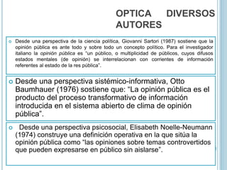 OPTICA DIVERSOS
AUTORES
 Desde una perspectiva de la ciencia política, Giovanni Sartori (1987) sostiene que la
opinión pública es ante todo y sobre todo un concepto político. Para el investigador
italiano la opinión pública es “un público, o multiplicidad de públicos, cuyos difusos
estados mentales (de opinión) se interrelacionan con corrientes de información
referentes al estado de la res pública”.
 Desde una perspectiva sistémico-informativa, Otto
Baumhauer (1976) sostiene que: “La opinión pública es el
producto del proceso transformativo de información
introducida en el sistema abierto de clima de opinión
pública”.
 Desde una perspectiva psicosocial, Elisabeth Noelle-Neumann
(1974) construye una definición operativa en la que sitúa la
opinión pública como “las opiniones sobre temas controvertidos
que pueden expresarse en público sin aislarse”.
 