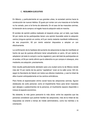 Detonadores administrativos para la
adopción canina (%)
45
40
35
30
25
20
15
10
5
0

Intención de adopción
Trámite rápido y
orientación

Intención de adopción

Trámite rápido y orientación

A los impedimentos propios de algunas personas (dinero, espacio, tiempo) para
tener un perro por adopción, se suman factores exógenos que también pueden
frenar la intención efectiva de las personas. En este rubro destacan, como
resultado del sondeo, los trámites o las acciones administrativas como
detonadores o frenos.

Procedimiento de adopción, poco
conocido
50
40
30

Adoptaría

20

Con más difusión

10
0
Adoptaría

Con más difusión

Quizás uno de los elementos más relevantes pero menos tomados en cuenta por
los participantes del sondeo es la difusión. Sólo una persona consideró que una
mayor difusión de la adopción canina, sus bondades y los beneficios para la
sociedad, facilitaría el camino para que más personas y familias tomaran esta
opción para hacerse de una mascota.
20

 