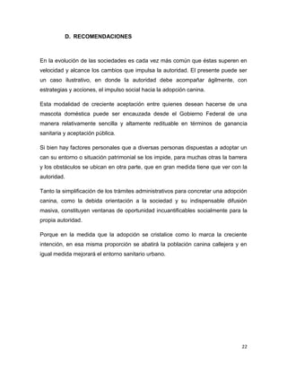 Lo penoso, por lo demás, es que se trata de un tema, la adopción canina,
escasamente difundido, y sólo una persona del conjunto que integró el sondeo
atinó a considerar relevante este elemento como facilitador para impulsar la
práctica, que de todas maneras es creciente.

22

 