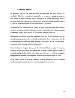 D. RECOMENDACIONES

En la evolución de las sociedades es cada vez más común que éstas superen en
velocidad y alcance los cambios que impulsa la autoridad. El presente puede ser
un caso ilustrativo, en donde la autoridad debe acompañar ágilmente, con
estrategias y acciones, el impulso social hacia la adopción canina.
Esta modalidad de creciente aceptación entre quienes desean hacerse de una
mascota doméstica puede ser encauzada desde el Gobierno Federal de una
manera relativamente sencilla y altamente redituable en términos de ganancia
sanitaria y aceptación pública.
Si bien hay factores personales que a diversas personas dispuestas a adoptar un
can su entorno o situación patrimonial se los impide, para muchas otras la barrera
y los obstáculos se ubican en otra parte, que en gran medida tiene que ver con la
autoridad.
Tanto la simplificación de los trámites administrativos para concretar una adopción
canina, como la debida orientación a la sociedad y su indispensable difusión
masiva, constituyen ventanas de oportunidad incuantificables socialmente para la
propia autoridad.
Porque en la medida que la adopción se cristalice como lo marca la creciente
intención, en esa misma proporción se abatirá la población canina callejera y en
igual medida mejorará el entorno sanitario urbano.

23

 