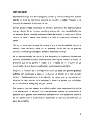 INTRODUCCIÓN
El presente trabajo final de investigación, análisis y estudio de la opinión pública
aborda un tema de relevancia creciente en nuestra sociedad, vinculado a la
tenencia de mascotas: la adopción canina.
Si bien desde tiempos ancestrales los animales domésticos han acompañado la
vida y evolución del ser humano, su entorno y desarrollo, y aun cuando las formas
de allegarse de una mascota pasaban por las más variadas opciones, en la última
década ha tomado fuerza como tendencia social la adopción particularmente de
perros.
Sin ser un tema que involucre de manera directa a toda la sociedad, al menos
todavía, como tendencia social ya es relevante, sobre todo en las grandes
ciudades, como la capital del país, donde se desarrolló el trabajo.
Es por ello que indagar las causas de este fenómeno y el diagnóstico derivado del
ejercicio, representa un activo potencialmente valioso para contribuir a mitigar un
problema que sí es general y afecta a la sociedad en su conjunto: el ya
incontrolable número de perros callejeros y su consecuencia sanitaria.
Así pues, el resultado de la investigación serviría de base para generar políticas
públicas con estrategias y acciones destinadas al control de la reproducción
canina y, fundamentalmente, a la adopción de canes que se encuentran en
situación de calle, a través de la participación de grupos sociales que ya trabajan
en la formación de albergues y refugios caninos.
Por supuesto que este proceso y su objetivo deben pasar necesariamente por la
consciencia social, un elemento que ya se percibe en muchos de los encuestados
pero que no es general en los miembros de la sociedad. Y un ingrediente adicional
de tono sentimental: la afectividad que desarrollan las personas al contar con un
perro de compañía.

2

 
