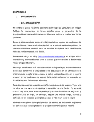 DESARROLLO
I.

INVESTIGACIÓN

1. DEL CASO O PIMPEP
Mi nombre es Daniel Navarrete, estudiante del Colegio de Consultores en Imagen
Pública, he incursionado en temas sociales desde la perspectiva de la
investigación de casos prácticos que contribuyan a mejorar el nivel de vida de las
personas.
Desde la adolescencia se generó en mi la inquietud por conocer las condiciones
de vida también de diversos animales domésticos, a partir de evidencias públicas
de casos de maltrato de personas hacia los animales, en especial hacia
determinadas razas de perros utilizados para peleas.
Actualmente tengo un blog (http://jdanielnavarrete.blogspot.mx/) en el que aporto
información y recomendaciones sobre el cuidado que debe tenerse al denominado
“mejor amigo del hombre”.
El trabajo desarrollado está fundamentado en la inquietud por aportar elementos
ciertos que contribuyan a una práctica social popularizada en los últimos años: la
importancia de rescatar a los perros de la calle y su impacto positivo en el entorno
urbano y en las condiciones de sanidad de la ciudad, así como, por supuesto, en
la calidad de vida de los canes adoptados.
Para algunas personas no existe compañía más leal que la de un perro. Tener uno
de ellos es una experiencia positiva y agradable para la familia. En especial
cuando hay niños, esta mascota puede proporcionar un sentido de seguridad y
protección para el hogar, sin embargo, adquirir uno implica tiempo, espacio y
esfuerzo por los cuidados que implica aparejar la vida de un can a la propia.
Además de los perros como protagonistas del estudio, se encuentran en paralelo
las personas que han adoptado uno o que potencialmente podrían hacerlo.

3

 