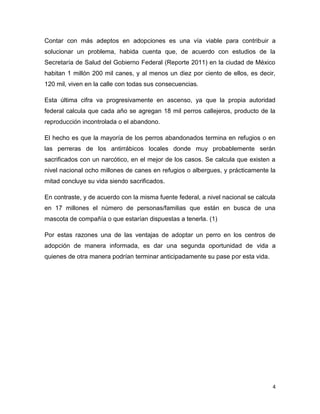 Contar con más adeptos en adopciones es una vía viable para contribuir a
solucionar un problema, habida cuenta que, de acuerdo con estudios de la
Secretaría de Salud del Gobierno Federal (Reporte 2011) en la ciudad de México
habitan 1 millón 200 mil canes, y al menos un diez por ciento de ellos, es decir,
120 mil, viven en la calle con todas sus consecuencias.
Esta última cifra va progresivamente en ascenso, ya que la propia autoridad
federal calcula que cada año se agregan 18 mil perros callejeros, producto de la
reproducción incontrolada o el abandono.
El hecho es que la mayoría de los perros abandonados termina en refugios o en
las perreras de los antirrábicos locales donde muy probablemente serán
sacrificados con un narcótico, en el mejor de los casos. Se calcula que existen a
nivel nacional ocho millones de canes en refugios o albergues, y prácticamente la
mitad concluye su vida siendo sacrificados.
En contraste, y de acuerdo con la misma fuente federal, a nivel nacional se calcula
en 17 millones el número de personas/familias que están en busca de una
mascota de compañía o que estarían dispuestas a tenerla. (1)
Por estas razones una de las ventajas de adoptar un perro en los centros de
adopción de manera informada, es dar una segunda oportunidad de vida a
quienes de otra manera podrían terminar anticipadamente su pase por esta vida.

4

 