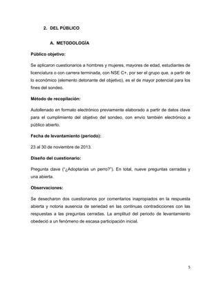 2. DEL PÚBLICO

A. METODOLOGÍA
Público objetivo:
Se aplicaron cuestionarios a hombres y mujeres, mayores de edad, estudiantes de
licenciatura o con carrera terminada, con NSE C+, por ser el grupo que, a partir de
lo económico (elemento detonante del objetivo), es el de mayor potencial para los
fines del sondeo.
Método de recopilación:
Autollenado en formato electrónico previamente elaborado a partir de datos clave
para el cumplimiento del objetivo del sondeo, con envío también electrónico a
público abierto.
Fecha de levantamiento (periodo):
23 al 30 de noviembre de 2013.
Diseño del cuestionario:
Pregunta clave (“¿Adoptarías un perro?”). En total, nueve preguntas cerradas y
una abierta.
Observaciones:
Se desecharon dos cuestionarios por comentarios inapropiados en la respuesta
abierta y notoria ausencia de seriedad en las continuas contradicciones con las
respuestas a las preguntas cerradas. La amplitud del periodo de levantamiento
obedeció a un fenómeno de escasa participación inicial.

5

 