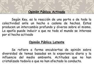 Opinión Pública Activada
Según Key, es la reacción de una parte o de toda la
colectividad ante un hecho o cadena de hechos. Estos
producen un intercambio profundo y diverso sobre el mismo.
La apatía puede inducir a que no todo el mundo se interese
por el hecho activado
Opinión Pública Latente
Se refiere a forma encubiertas de opinión sobre
diversidad de temas basadas en la experiencia diaria y la
influencia del medio ambiente. Actitudes que no han
cristalizado todavía o que no han afectado la conducta.
 