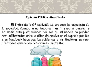 Opinión Pública Manifiesta
El limite de la OP activada se produce la respuesta de
la sociedad. Cuando la activada es muy intensa se convierte
en manifiesta pues quienes reciben su influencia no pueden
ser indiferentes ante la difusión masiva en el espacio publico
y su feedback hace que los gobiernos o instituciones se vean
afectadas generando peticiones o protestas.
 