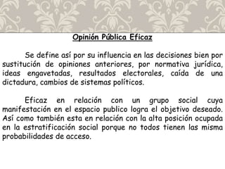 Opinión Pública Eficaz
Se define así por su influencia en las decisiones bien por
sustitución de opiniones anteriores, por normativa jurídica,
ideas engavetadas, resultados electorales, caída de una
dictadura, cambios de sistemas políticos.
Eficaz en relación con un grupo social cuya
manifestación en el espacio publico logra el objetivo deseado.
Así como también esta en relación con la alta posición ocupada
en la estratificación social porque no todos tienen las misma
probabilidades de acceso.
 