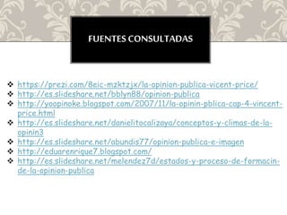 FUENTES CONSULTADAS
 https://prezi.com/8eic-mzktzjx/la-opinion-publica-vicent-price/
 http://es.slideshare.net/bblyn88/opinion-publica
 http://yoopinoke.blogspot.com/2007/11/la-opinin-pblica-cap-4-vincent-
price.html
 http://es.slideshare.net/danielitocalizaya/conceptos-y-climas-de-la-
opinin3
 http://es.slideshare.net/abundis77/opinion-publica-e-imagen
 http://eduarenrique7.blogspot.com/
 http://es.slideshare.net/melendez7d/estados-y-proceso-de-formacin-
de-la-opinion-publica
 